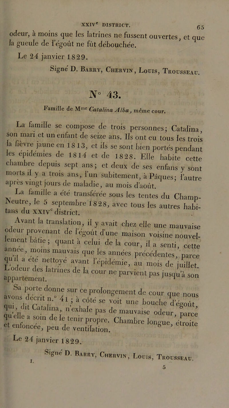 odeur, à moins que les latrines ne fussent ouvertes, et que la gueule de l'égout ne fût débouchée. Le 24 janvier 18 29. Signé D. Barry, Chervin, Louis, Trousseau. N° 43. Famille de M“ Catalina Alba, même cour. La famille se compose de trois personnes; Catalina son mari et un enfant de seize ans. Ils ont eu tous les trois 3 flèvr« Jaune 18 13, et ils se sont bien portés pendant les épidémies de 1814 et de 18 28. Elle habite cette chambre depuis sept ans; et deux de ses enfans y sont morts il y a trois ans, l’un subitement, à Pâques; l’autre apres vingt jours de maladie, au mois d’août. La famille a été transférée sous les tentes du Champ- Neutre, le 5 septembre 1828, avec tous les autres habi- tans du XXIVe district. Avant la translation, il y avait chez elle une mauvaise odeur provenant de l'égout d'une maison voisine nouvel- lement batte; quant à celu, de la cour, il a senti, cette année, moins mauvais que les années précédentes, parce qu I a ete nettoyé avant l'épidémie, au mois de juillet appartemCètit.a^IneS ^ ^ C°U1 ne Parv*ellt Pas jusqu’à son Sa porte donne sur ce prolongement de cour &lt;me nous avons décrit n. « ; à côté se voit une bouche ïégoùt au'ell U CafaT; 11 exh:,,c pas de 'mauvaise odeur, parce qu elle a son. de le tenir propre. Chambre longue éfroite et enfoncée, peu de ventilation. 8 ’ et‘°lte Le 24 janvier 18 29. j Slgne ° Barry&gt; Chervin, Louis, Trousseau. 5