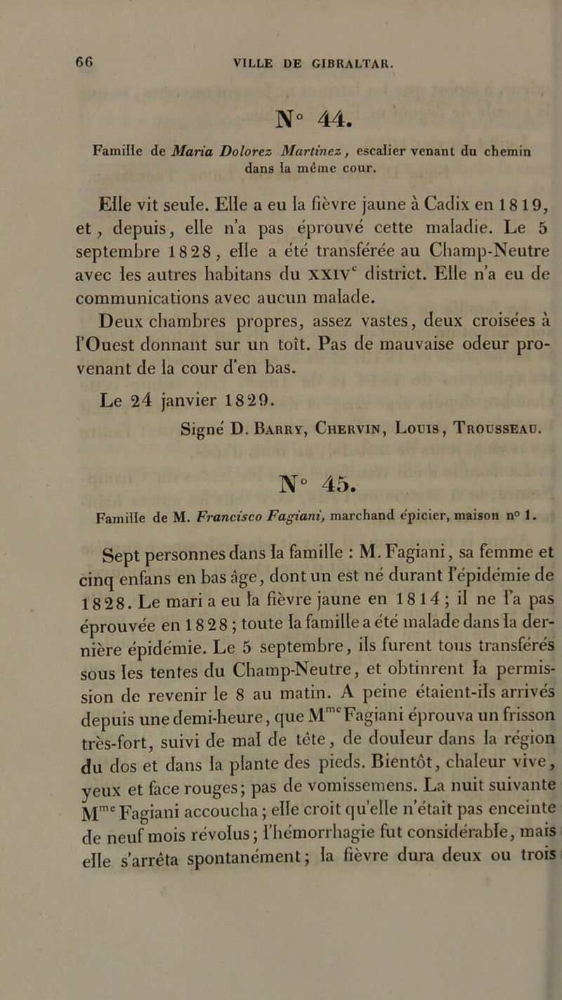 N° 44. Famille de Maria Dolorez Martinez, escalier venant du chemin dans la même cour. Elle vit seule. Elle a eu la fièvre jaune à Cadix en 18 19, et, depuis, elle n’a pas éprouvé cette maladie. Le 5 septembre 18 28, elle a été transférée au Champ-Neutre avec les autres habitans du XXIVe district. Elle n’a eu de communications avec aucun malade. Deux chambres propres, assez vastes, deux croisées à l’Ouest donnant sur un toit. Pas de mauvaise odeur pro- venant de la cour d’en bas. Le 24 janvier 18 29. Signé D. Barry, Chervin, Louis, Trousseau. N° 45. Famille de M. Francisco Fagiani, marchand épicier, maison n° 1. Sept personnes dans la famille : M. Fagiani, sa femme et cinq enfans en bas âge, dont un est né durant l’épidémie de 18 28. Le mari a eu la fièvre jaune en 1 8 14 ; il ne l’a pas éprouvée en 18 28 ; toute la famille a été malade dans la der- nière épidémie. Le 5 septembre, ils furent tous transférés sous les tentes du Champ-Neutre, et obtinrent la permis- sion de revenir le 8 au matin. A peine étaient-ils arrivés depuis une demi-heure, que MmcFagiani éprouva un frisson très-fort, suivi de mal de tête, de douleur dans la région du dos et dans la plante des pieds. Bientôt, chaleur vive, yeux et face rouges; pas de vomissemens. La nuit suivante Mmc Fagiani accoucha ; elle croit quelle n’était pas enceinte de neuf mois révolus; l’hémorrhagie fut considérable, mais elle s’arrêta spontanément; la fièvre dura deux ou trois