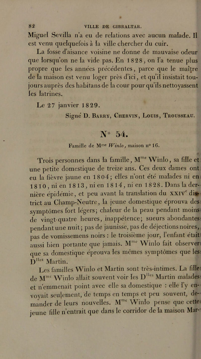 Miguel Sevilla n’a eu de relations avec aucun malade. Il est venu quelquefois à la ville chercher du cuir. La fosse d’aisance voisine ne donne de mauvaise odeur que lorsqu’on ne la vide pas. En 18 2 8, on l’a tenue plus propre que les années précédentes, parce que le maître de la maison est venu loger près d’ici, et qu’il insistait tou- jours auprès des habitans de la cour pour qu’ils nettoyassent les latrines. Le 27 janvier 18 29. Signé D. Barry, Chervin, Lodis, Trousseau. N° 54. Famille de Mme Winlo, maison n° 16. Trois personnes dans la famille, Mmc Winlo, sa fille et une petite domestique de treize ans. Ces deux dames ont eu la fièvre jaune en 18 04; elles n’ont été malades ni en: 18 10 , ni en 18 13, ni en 18 14, ni en 18 28. Dans la der- nière épidémie, et peu avant la translation du XXIVe dis- trict au Champ-Neutre, la jeune domestique éprouva des- symptômes fort légers; chaleur de la peau pendant moins; de vingt-quatre heures, inappétence; sueurs abondantes- pendant une nuit; pas de jaunisse, pas de déjections noires, pas de vomissemens noirs : le troisième jour, l’enfant était aussi bien portante que jamais. Mme Winlo fait observer que sa domestique éprouva les mêmes symptômes que les- Dlies Martin. Les familles Winlo et Martin sont très-intimes. La fille de Mmc Winlo allait souvent voir les Dllcs Martin malades- et n’emmenait point avec elle sa domestique : elle l’y en- voyait seulement, de temps en temps et peu souvent, de- mander de leurs nouvelles. Mmc Winlo pense que cette jeune fille n’entrait que dans le corridor de la maison Mar-