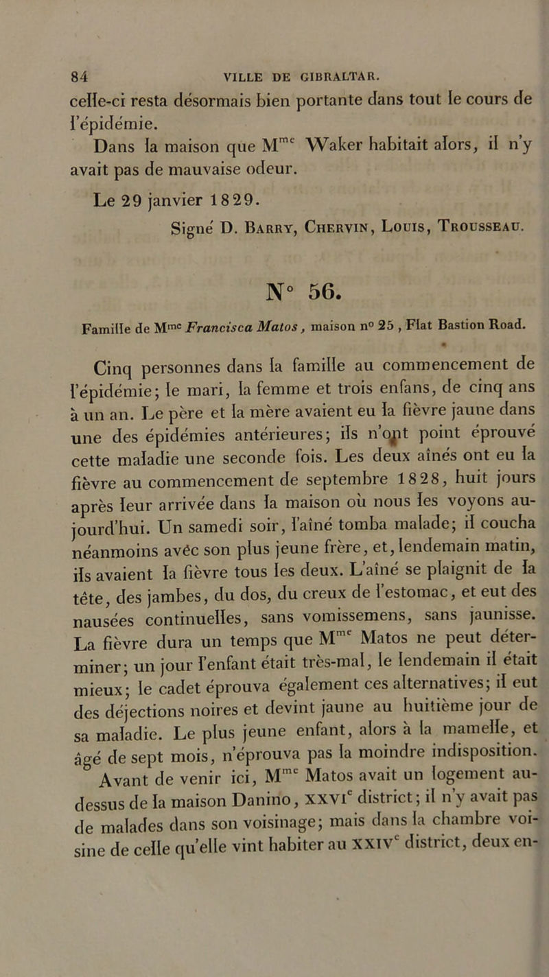 celle-ci resta désormais bien portante dans tout le cours de l’épidémie. Dans la maison que Mmc Waker habitait alors, il ny avait pas de mauvaise odeur. Le 29 janvier 18 29. Signé D. Barry, Chervin, Louis, Trousseau. N° 56. Famille de Mme Francisca Matos, maison n° 25 , Fiat Bastion Road. Cinq personnes dans la famille au commencement de l’épidémie; le mari, la femme et trois enfans, de cinq ans à un an. Le père et la mère avaient eu la fièvre jaune dans une des épidémies antérieures; ils n’qjit point éprouvé cette maladie une seconde fois. Les deux aînés ont eu la fièvre au commencement de septembre 18 28, huit jours après leur arrivée dans la maison où nous les voyons au- jourd’hui. Un samedi soir, l’aîné tomba malade; il coucha néanmoins avéc son plus jeune frère, et, lendemain matin, ils avaient la fievre tous les deux. Lame se plaignît de la tête, des jambes, du dos, du creux de l’estomac, et eut des nausées continuelles, sans vomissemens, sans jaunisse. La fièvre dura un temps que Mmc Matos ne peut déter- miner; un jour l’enfant était très-mal, le lendemain il était mieux; le cadet éprouva également ces alternatives; il eut des déjections noires et devint jaune au huitième jour de sa maladie. Le plus jeune enfant, alors à la mamelle, et âgé de sept mois, n’éprouva pas la moindre indisposition. b Avant de venir ici, Mmc Matos avait un logement au- dessus de la maison Danino, XXVIe district; il n’y avait pas de malades dans son voisinage; mais dans la chambre voi- sine de celle quelle vint habiter au XXIVe district, deux en-