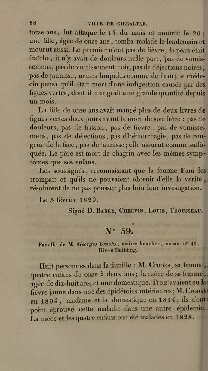 torze ans, fut attaqué le 15 du mois et mourut le 20; une fille, âgée de onze ans , tomba malade le lendemain et mourut aussi. Le premier n’eut pas de fièvre, la peau était fraîche, il n’y avait de douleurs nulle part, pas de vomis- semens, pas de vomissement noir, pas de déjections noires, pas de jaunisse, urines limpides comme de l’eau; le méde- cin pensa qu’il était mort d’une indigestion causée par des figues vertes, dont il mangeait une grande quantité depuis un mois. La fille de onze ans avait mangé plus de deux livres de figues vertes deux jours avant ia mort de son frère : pas de douleurs, pas de frisson, pas de fièvre, pas de vomisse- mens, pas de déjections, pas d’hémorrhagie, pas de rou- geur de la face, pas de jaunisse ; elle mourut comme suffo- quée. Le père est mort de chagrin avec les mêmes symp- tômes que ses enfans. Les soussignés, reconnaissant que la femme Fani les trompait et qu’ils ne pouvaient obtenir d’elle la vérité , résolurent de ne pas pousser plus loin leur investigation. Le 5 février 18 29. Signe' D. Barry, Chervin, Louis, Trousseau. N° 59. Famille de M. Georges Crooks, maître boucher, maison n° 45, Rive’s Building. Huit personnes dans la famille : M. Crooks, sa femme,, quatre enfans de onze à deux ans ; la nièce de sa femme, âgée de dix-huit ans, et une domestique. Trois avaient eu la fièvre jaune dans une des épidémies antérieures ; M. Crooks ■ en 18 04, madame et la domestique en 1814; ils n’ont point éprouvé cette maladie dans une autre épidémie. La nièce et les quatre enfans ont été malades en 18 28.