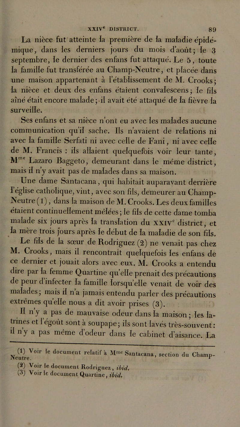 La nièce fut atteinte fa première de fa mafadie épidé- mique, dans les derniers jours du mois d’août; fe 3 septembre, fe dernier des enfans fut attaqué. Le 5, toute fa famille fut transférée au Champ-Neutre, et pfacée dans une maison appartenant à l’établissement de M. Crooks; fa nièce et deux des enfans étaient convafescens ; fe fds aîné était encore malade; il avait été attaqué de fa fièvre fa surveilfe. Ses enfans et sa nièce n’ont eu avec les mafades aucune communication qu’il sache. Ils n’avaient de relations ni avec fa familfe Serfati ni avec cefle de Fani, ni avec ceffe de M. Francis : ifs allaient quelquefois voir leur tante, Mmc Lazaro Baggeto, demeurant dans le même district, mais if ny avait pas de malades dans sa maison. Une dame Santacana, qui habitait auparavant derrière f église catholique, vint, avec son fils, demeurer au Champ- Neutre ( l), dans la maison de M. Crooks. Les deux familles étaient continuellement mêlées; le fils de cette dame tomba malade six jours après fa translation du XXIVe district, et fa mère trois jours après le début de fa mafadie de son fils. Le fds de la sœur de Rodriguez (2) ne venait pas chez M. Crooks, mais il rencontrait quelquefois fes enfans de ce dernier et jouait alors avec eux. M. Crooks a entendu dire pai la femme Quartine qu elfe prenait des précautions de peut d infecter fa famille lorsqu elle venait de voir des malades ; mais if n a jamais entendu parler des précautions extrêmes quelle nous a dit avoir prises (3). II n y a pas de mauvaise odeur dans la maison ; les la- trines et I’égoùt sont à soupape; ils sont lavés très-souvent : d n y a pas même d’ocleur dans fe cabinet d’aisance. La NeutleV°ir 1C d°CUment reIatif à Mmc Santacana, section du Champ- fa) Voir le document Rodriguez, ibid. (3) Voir le document Quartine, ibid.