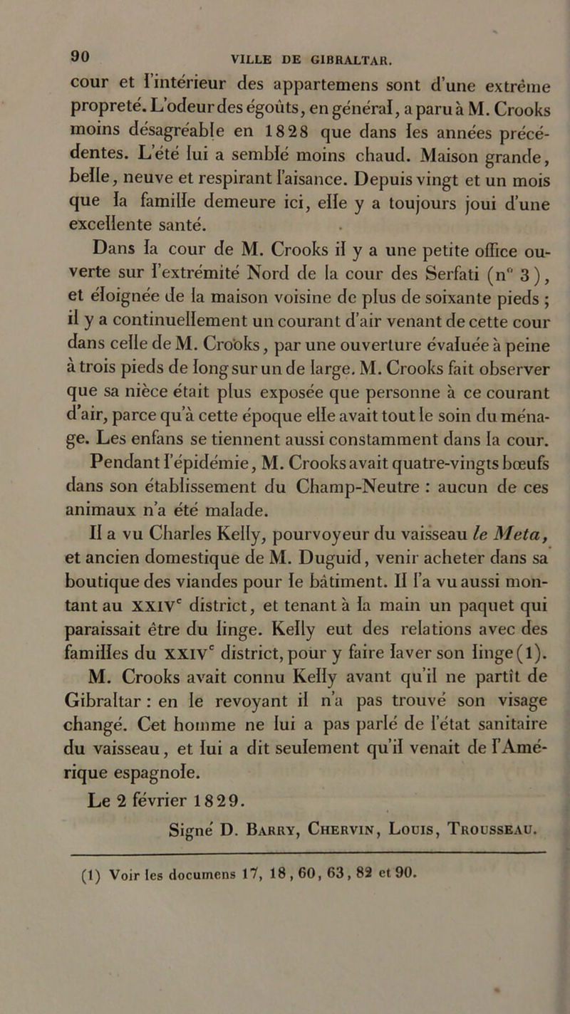 cour et 1 intérieur des appartemens sont d’une extrême propreté. L’odeur des égouts, en généraï, a paru à M. Crooks moins désagréable en 1828 que dans les années précé- dentes. L’été lui a semblé moins chaud. Maison grande, belle, neuve et respirant l’aisance. Depuis vingt et un mois que la famille demeure ici, elle y a toujours joui d’une excellente santé. Dans fa cour de M. Crooks if y a une petite office ou- verte sur l’extrémité Nord de la cour des Serfati (n° 3), et éloignée de fa maison voisine de plus de soixante pieds ; il y a continuellement un courant d’air venant de cette cour dans celle de M. Crooks, par une ouverture évaluée à peine à trois pieds de long sur un de large. M. Crooks fait observer que sa nièce était plus exposée que personne à ce courant d’air, parce qu’à cette époque elfe avait tout le soin du ména- ge. Les enfans se tiennent aussi constamment dans la cour. Pendant l'épidémie, M. Crooks avait quatre-vingts bœufs dans son établissement du Champ-Neutre : aucun de ces animaux n’a été malade. II a vu Charles Kelly, pourvoyeur du vaisseau le Meta, et ancien domestique de M. Duguid, venir acheter dans sa boutique des viandes pour le bâtiment. Il l’a vu aussi mon- tant au XXIVe district, et tenant à fa main un paquet qui paraissait être du linge. Kelly eut des relations avec des familles du XXIVe district, pour y faire laver son linge(l). M. Crooks avait connu Kelly avant qu’il ne partît de Gibraltar : en le revoyant if n’a pas trouvé son visage changé. Cet homme ne fui a pas parlé de l’état sanitaire du vaisseau, et lui a dit seulement qu’il venait de l’Amé- rique espagnole. Le 2 février 18 29. Signé D. Barry, Chervin, Louis, Trousseau. (1) Voir les documens 17, 18,60, 63,82 et 90.