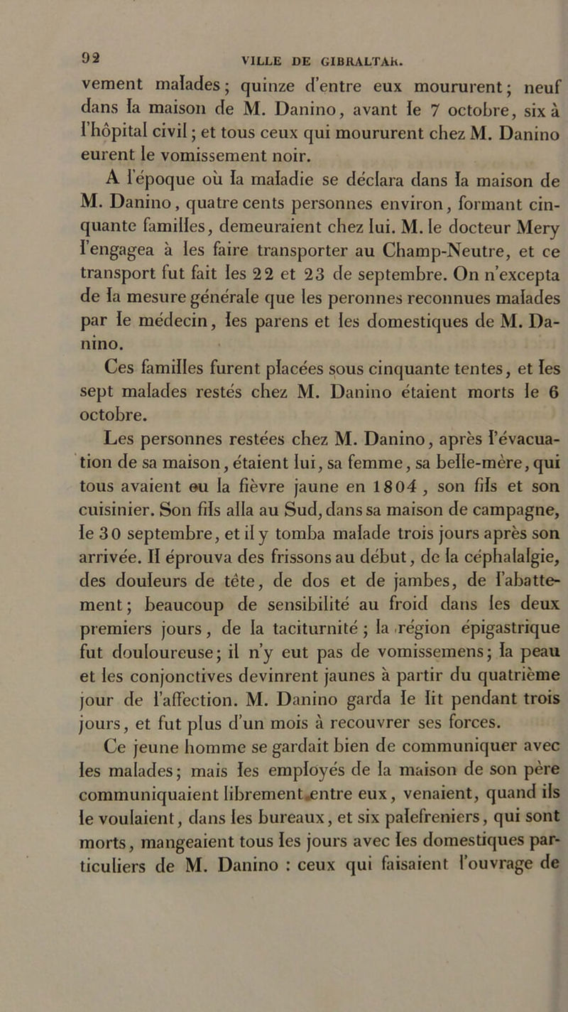 vement malades ; quinze d’entre eux moururent ; neuf dans fa maison de M. Danino, avant le 7 octobre, six à l’hôpital civil ; et tous ceux qui moururent chez M. Danino eurent le vomissement noir. A l’époque où la maladie se déclara dans la maison de M. Danino, quatre cents personnes environ, formant cin- quante familles, demeuraient chez lui. M. le docteur Mery l’engagea à les faire transporter au Champ-Neutre, et ce transport fut fait les 22 et 23 de septembre. On n’excepta de la mesure générale que les peronnes reconnues malades par le médecin, les parens et les domestiques de M. Da- nino. Ces familles furent placées sous cinquante tentes, et les sept malades restés chez M. Danino étaient morts le 6 octobre. Les personnes restées chez M. Danino, après l’évacua- tion de sa maison, étaient lui, sa femme, sa belle-mère, qui tous avaient eu la fièvre jaune en 1804 , son fils et son cuisinier. Son fils alla au Sud, dans sa maison de campagne, le 30 septembre, et il y tomba malade trois jours après son arrivée. II éprouva des frissons au début, de la céphalalgie, des douleurs de tête, de dos et de jambes, de l’abatte- ment; beaucoup de sensibilité au froid dans les deux premiers jours, de la taciturnité ; la région épigastrique fut douloureuse; il n’y eut pas de vomissemens; la peau et les conjonctives devinrent jaunes à partir du quatrième jour de l’affection. M. Danino garda le lit pendant trois jours, et fut plus d’un mois à recouvrer ses forces. Ce jeune homme se gardait bien de communiquer avec les malades ; mais les employés de la maison de son père communiquaient libremenUentre eux, venaient, quand ils le voulaient, dans les bureaux, et six palefreniers, qui sont morts, mangeaient tous les jours avec les domestiques par- ticuliers de M. Danino : ceux qui faisaient l’ouvrage de