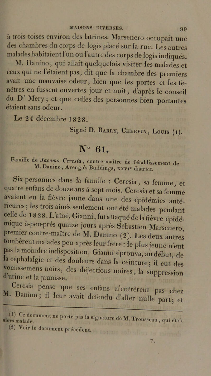 à trois toises environ des latrines. Marsenero occupait une des chambres du corps de logis place sur la rue. Les autres malades habitaient l’un ou l’autre des corps de logis indiqués. M. Danino, qui allait quelquefois visiter fes malades et ceux qui ne l’étaient pas, dit que la chambre des premiers avait une mauvaise odeur, bien que les portes et les fe- nêtres en fussent ouvertes jour et nuit, d’après le conseil du Dr Mery ; et que celles des personnes bien portantes étaient sans odeur. Le 24 décembre 18 28. Signe' D. Barry, Chervin, Louis (l). N° 61. Famille de Jacomo Ceresia, contre-maître de l’établissement de M. Danino, Arengo’s Buildings, xxvie district. Six personnes dans fa famille : Ceresia, sa femme, et quatre enfans de douze ans à sept mois. Ceresia et sa femme avaient eu la fièvre jaune dans une des épidémies anté- rieures; les trois aînés seulement ont été malades pendant celle de 18 28. L’aîné, Gianni, futattaqué de la fièvre épidé- mique a-peu-près quinze jours après Sébastien Marsenero premier contre-maître de M. Danino (2). Les deux autres tombèrent malades peu après leur frère : le plus jeune n’eut pas la moindre indisposition. Gianni éprouva, au début, de la cep h af algie et des douleurs dans fa ceinture; if eut des vomissemens noirs, des déjections noires, fa suppression d urine et la jaunisse.  Ceresia pense que ses enfans n’entrèrent M. Danino; il feur avait défendu d’alïer nulle pas chez part; et M’rtîr”1 ',0r'C ?“S h Sieatrc dc M'Trousseau , qui croît (2) Voir le document précédent. 7.