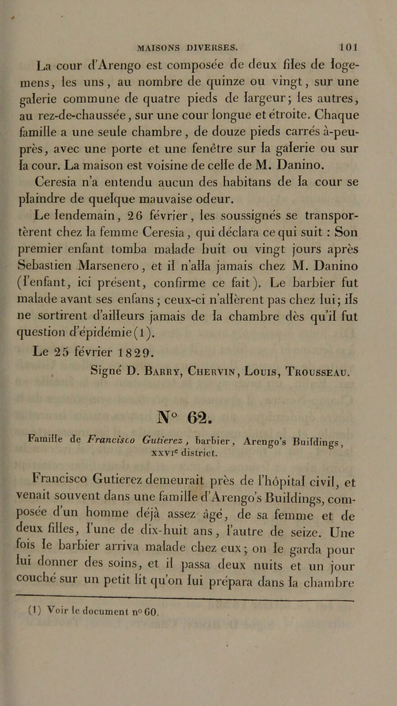 La cour d’Arengo est composée de deux files de loge- mens, les uns, au nombre de quinze ou vingt, sur une galerie commune de quatre pieds de largeur; les autres, au rez-de-chaussée, sur une cour longue et étroite. Chaque famille a une seule chambre, de douze pieds carrés à-peu- près, avec une porte et une fenêtre sur la galerie ou sur la cour. La maison est voisine de celle de M. Danino. Ceresia n’a entendu aucun des habitans de la cour se plaindre de quelque mauvaise odeur. Le lendemain, 2 6 février, les soussignés se transpor- tèrent chez la femme Ceresia, qui déclara ce qui suit : Son premier enfant tomba malade huit ou vingt jours après Sebastien Marsenero, et il n’alla jamais chez M. Danino (l’enfant, ici présent, confirme ce fait). Le barbier fut malade avant ses enfans ; ceux-ci n’allèrent pas chez lui; ils ne sortirent d’ailleurs jamais de la chambre dès qu’il fut question d épidémie(l). Le 25 février 18 29. Signé D. Barry, Chervin, Louis, Trousseau. N° 62. Famille de Francisco Gutierez, barbier, Arengo’s Buildings, xxvie district. Francisco Gutierez demeurait près de l’hôpital civil, et venait souvent dans une famille d’Arengo’s Buildings, com- posée d’un homme déjà assez âgé, de sa femme et de deux filles, l’une de dix-huit ans, l’autre de seize. Une fois le barbier arriva malade chez eux; on le garda pour lui donner des soins, et il passa deux nuits et un jour couché sur un petit lit qu’on lui prépara dans la chambre