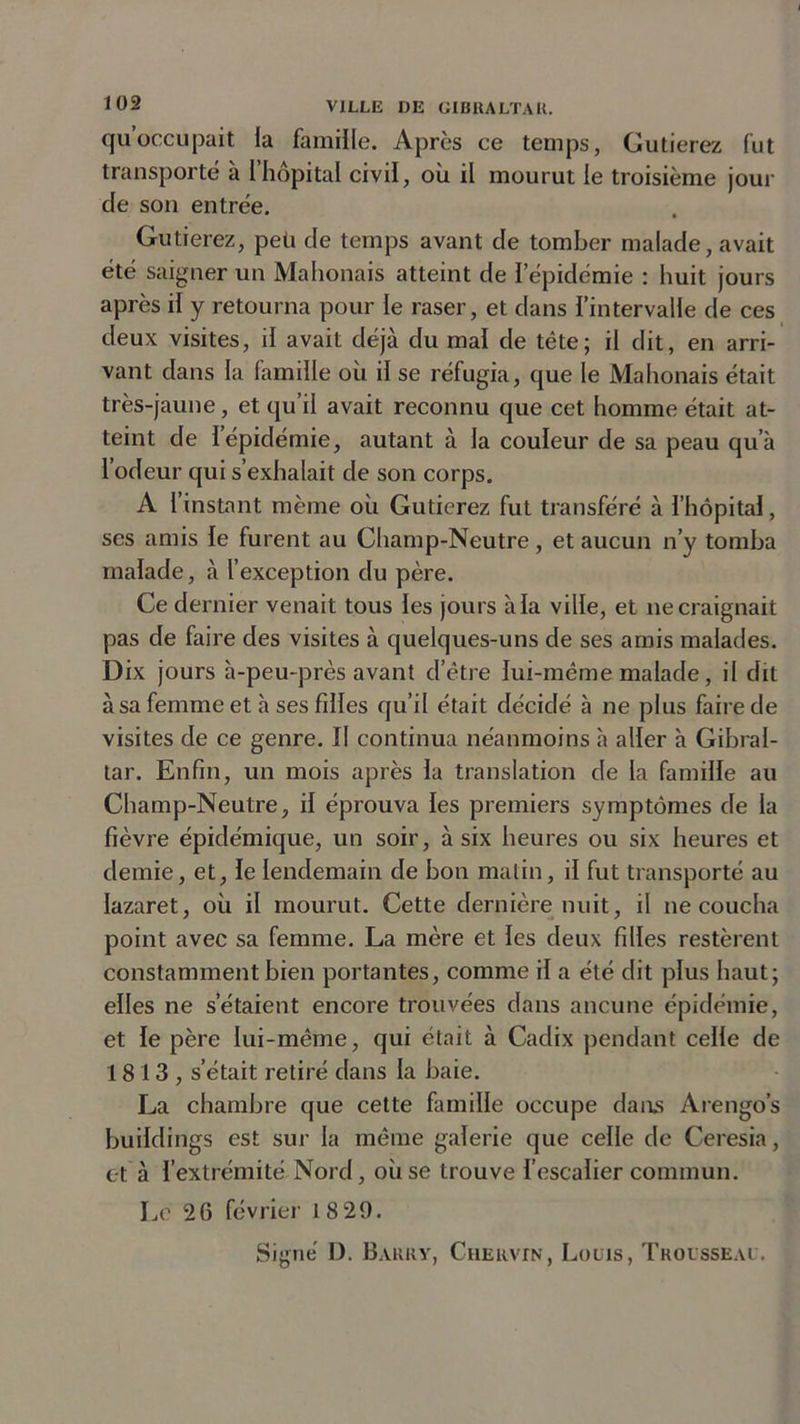 quoccupait la famille. Après ce temps, Gutierez fut transporté à l’hôpital civil, où il mourut le troisième jour de son entrée. Gutierez, peu de temps avant de tomber malade, avait été saigner un Mahonais atteint de l’épidémie : huit jours après il y retourna pour le raser, et dans l’intervalle de ces deux visites, il avait déjà du mal de tête; il dit, en arri- vant dans la famille où il se réfugia, que le Mahonais était très-jaune, et qu’il avait reconnu que cet homme était at- teint de 1 épidémie, autant à la couleur de sa peau qu’à l’odeur qui s’exhalait de son corps. A i instant même où Gutierez fut transféré à l’hôpital, ses amis le furent au Champ-Neutre, et aucun n’y tomba malade, à l’exception du père. Ce dernier venait tous les jours à la ville, et ne craignait pas de faire des visites à quelques-uns de ses amis malades. Dix jours à-peu-près avant d’être lui-même malade, il dit à sa femme et à ses filles qu’il était décidé à ne plus faire de visites de ce genre. Il continua néanmoins à aller à Gibral- tar. Enfin, un mois après la translation de la famille au Champ-Neutre, il éprouva les premiers symptômes de la fièvre épidémique, un soir, à six heures ou six heures et demie, et, le lendemain de bon matin, il fut transporté au lazaret, où il mourut. Cette dernière nuit, il ne coucha point avec sa femme. La mère et les deux filles restèrent constamment bien portantes, comme il a été dit plus haut; elles ne s’étaient encore trouvées dans aucune épidémie, et le père lui-même, qui était à Cadix pendant celle de 1813, s'était retiré dans la baie. La chambre que cette famille occupe dans Arengo’s buildings est sur la même galerie que celle de Ceresia, et à l’extrémité Nord, où se trouve l’escalier commun. Le 26 février 18 29.