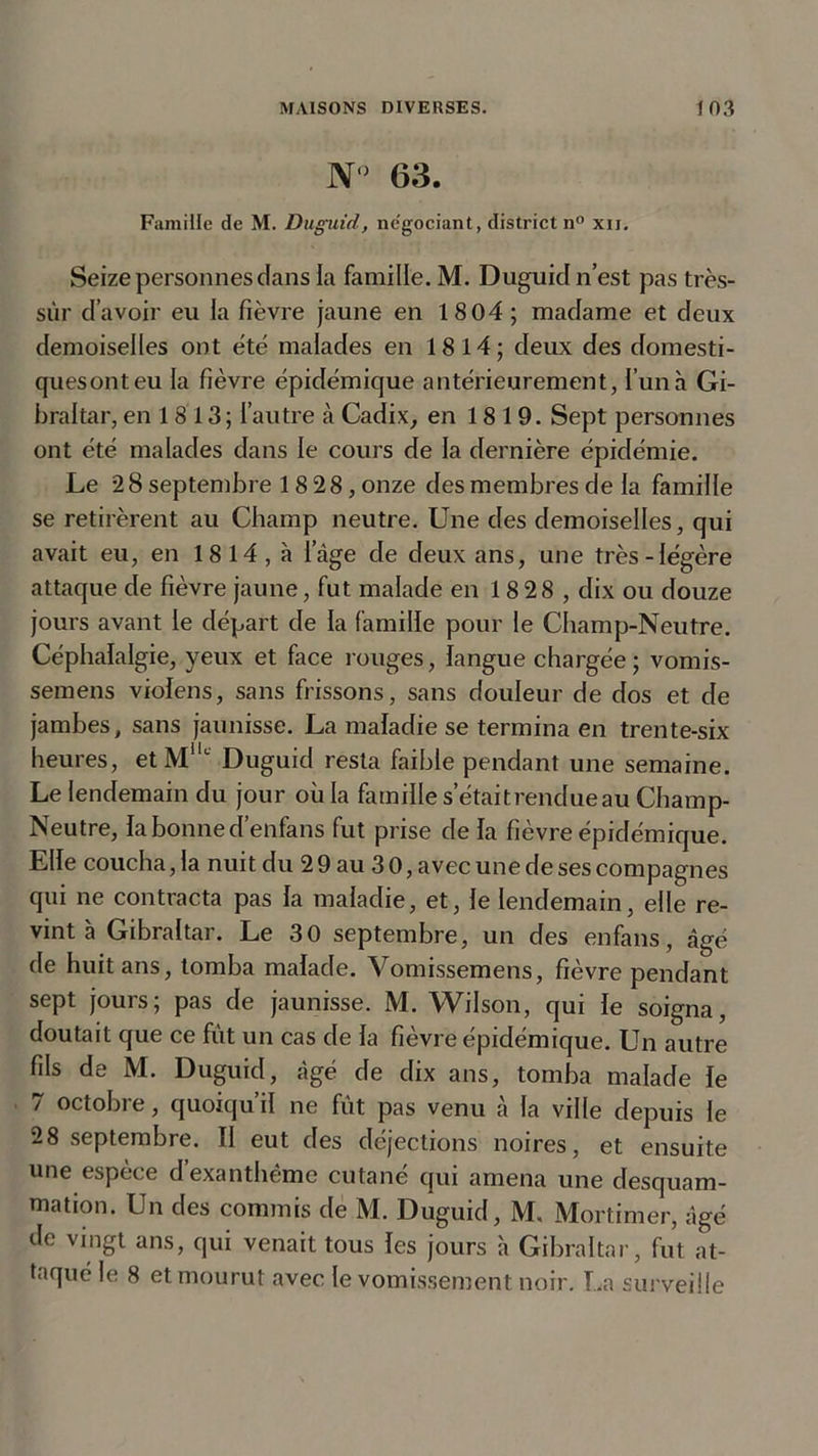 N° 63. Famille de M. Duguid, négociant, district n° xu. Seize personnes dans la famille. M. Duguid n’est pas très- sûr d’avoir eu la fièvre jaune en 1804 ; madame et deux demoiselles ont été malades en 1814; deux des domesti- ques ont eu la fièvre épidémique antérieurement, l’un à Gi- braltar, en 18 13; l’autre à Cadix, en 1819. Sept personnes ont été malades dans le cours de la dernière épidémie. Le 28 septembre 18 28, onze des membres de la famille se retirèrent au Champ neutre. Une des demoiselles, qui avait eu, en 18 14, à lage de deux ans, une très-légère attaque de fièvre jaune, fut malade en 18 28 , dix ou douze jours avant le départ de la famille pour le Champ-Neutre. Céphalalgie, yeux et face rouges, langue chargée; vomis- semens violens, sans frissons, sans douleur de dos et de jambes, sans jaunisse. La maladie se termina en trente-six heures, etMllc Duguid resta faible pendant une semaine. Le lendemain du jour où la famille s!'était rendue au Champ- Neutre, la bonne d’enfans fut prise de la fièvre épidémique. Elle coucha, la nuit du 2 9 au 3 0, avec une de ses compagnes qui ne contracta pas la maladie, et, le lendemain, elle re- vint à Gibraltar. Le 30 septembre, un des enfans, âgé de huit ans, tomba malade. Vomissemens, fièvre pendant sept jours; pas de jaunisse. M. Wilson, qui le soigna, doutait que ce fût un cas de la fièvre épidémique. Un autre fils de M. Duguid, âgé de dix ans, tomba malade le 7 octobre, quoiqu’il ne fût pas venu à la ville depuis le 28 septembre. Il eut des déjections noires, et ensuite une espèce d’exanthème cutané qui amena une desquam- mation. Un des commis de M. Duguid, M, Mortimer, âgé de vingt ans, qui venait tous les jours à Gibraltar, fut at- taqué le 8 et mourut avec le vomissement noir. La surveille
