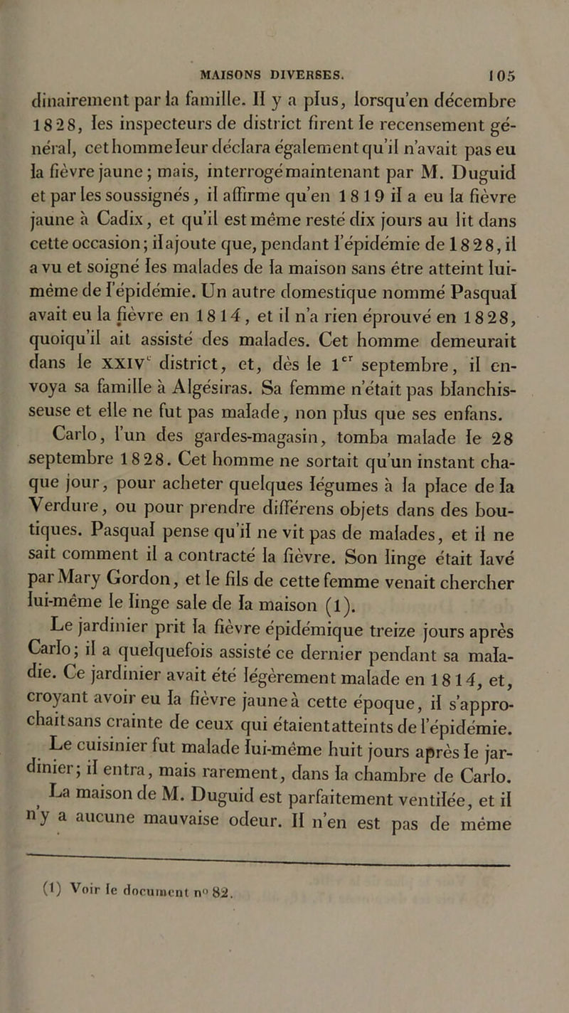 dinairement parla famille. II y a plus, lorsqu’en décembre 18 28, les inspecteurs de district firent le recensement gé- néral, cethommeleur déclara également qu’il n’avait pas eu la fièvre jaune; mais, interrogé maintenant par M. Duguid et par les soussignés, il affirme qu’en 18 19 il a eu la fièvre jaune à Cadix, et qu’il est même resté dix jours au lit dans cette occasion ; il ajoute que, pendant l’épidémie de 18 2 8, il a vu et soigné les malades de la maison sans être atteint lui- même de l’épidémie. Un autre domestique nommé Pasqual avait eu la fièvre en 1814, et il n’a rien éprouvé en 1828, quoiqu’il ait assisté des malades. Cet homme demeurait dans le xxiv district, et, dès le 1er septembre, il en- voya sa famille à Algésiras. Sa femme n’était pas blanchis- seuse et elle ne fut pas malade, non plus que ses enfans. Carlo, l’un des gardes-magasin, tomba malade le 28 septembre 18 28. Cet homme ne sortait qu’un instant cha- que jour, pour acheter quelques légumes à la place de la Verdure, ou pour prendre différens objets dans des bou- tiques. Pasqual pense qu’il ne vit pas de malades, et il ne sait comment il a contracté la fièvre. Son linge était lavé par Mary Gordon, et le fils de cette femme venait chercher lui-même le linge sale de la maison (l). Le jardinier prit la fievre épidémique treize jours après Carlo; il a quelquefois assisté ce dernier pendant sa mala- die. Ce jardinier avait été légèrement malade en 1814, et, croyant avoir eu la fièvre jaune à cette époque, il s’appro- chaitsans crainte de ceux qui étaientatteints de l’épidémie. Le cuisinier fut malade lui-même huit jours après le jar- dinier; il entra, mais rarement, dans la chambre de Carlo. , La maison fie M. Duguid est parfaitement ventilée, et il n’y a aucune mauvaise odeur. II n’en est pas de même