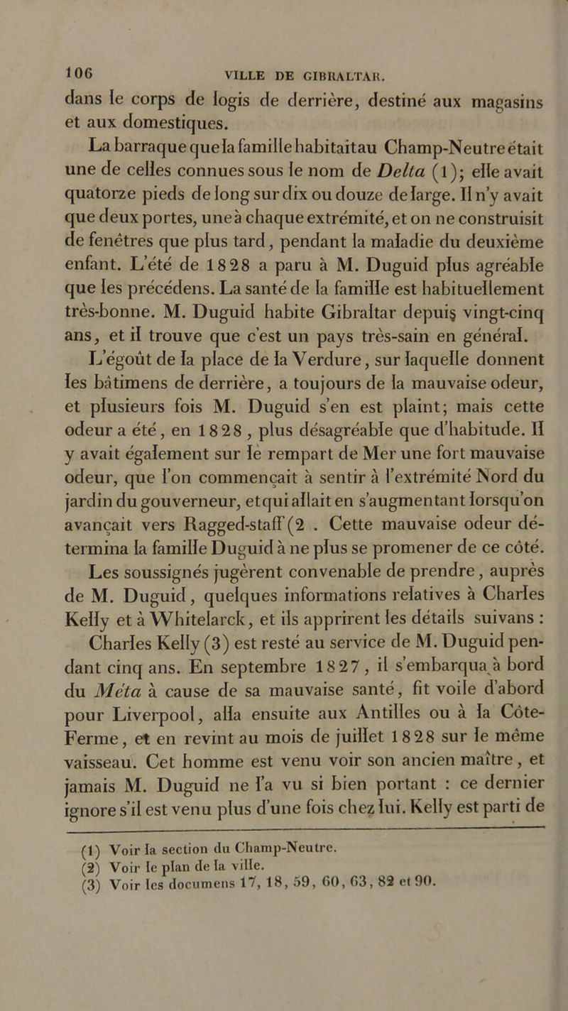 clans le corps de logis de derrière, destiné aux magasins et aux domestiques. La barraq ue que la famille habitaitau Champ-Neutre était une de celles connues sous le nom de Delta (l); elle avait quatorze pieds de long sur dix ou douze de large. Il n’y avait que deux portes, une à chaque extrémité, et on ne construisit de fenêtres que plus tard, pendant la maladie du deuxième enfant. L’été de 18 28 a paru à M. Duguid plus agréable que les précédens. La santé de la famille est habituellement très-bonne. M. Duguid habite Gibraltar depuis vingt-cinq ans, et il trouve que c’est un pays très-sain en général. L’égoût de la place de la Verdure, sur laquelle donnent les bâtimens de derrière, a toujours de la mauvaise odeur, et plusieurs fois M. Duguid s’en est plaint; mais cette odeur a été, en 18 28 , plus désagréable que d’habitude. Il y avait également sur le rempart de Mer une fort mauvaise odeur, que l’on commençait à sentir à l’extrémité Nord du jardin du gouverneur, etqui allait en s’augmentant lorsqu’on avançait vers Ragged-staff (2 . Cette mauvaise odeur dé- termina la famille Duguid à ne plus se promener de ce côté. Les soussignés jugèrent convenable de prendre, auprès de M. Duguid, quelques informations relatives à Charles Kelly et à Whitelarck, et ils apprirent les détails suivans : Charles Kelly (3) est resté au service de M. Duguid pen- dant cinq ans. En septembre 18 27, il s’embarqua à bord du Meta à cause de sa mauvaise santé, fit voile d’abord pour Liverpool, alla ensuite aux Antilles ou à la Côte- Ferme, et en revint au mois de juillet 18 28 sur le même vaisseau. Cet homme est venu voir son ancien maître, et jamais M. Duguid ne l’a vu si bien portant : ce dernier ignore s’il est venu plus d’une fois chez lui. Kelly est parti de (1) Voir la section du Champ-Neutre. (2) Voir le plan de la ville.