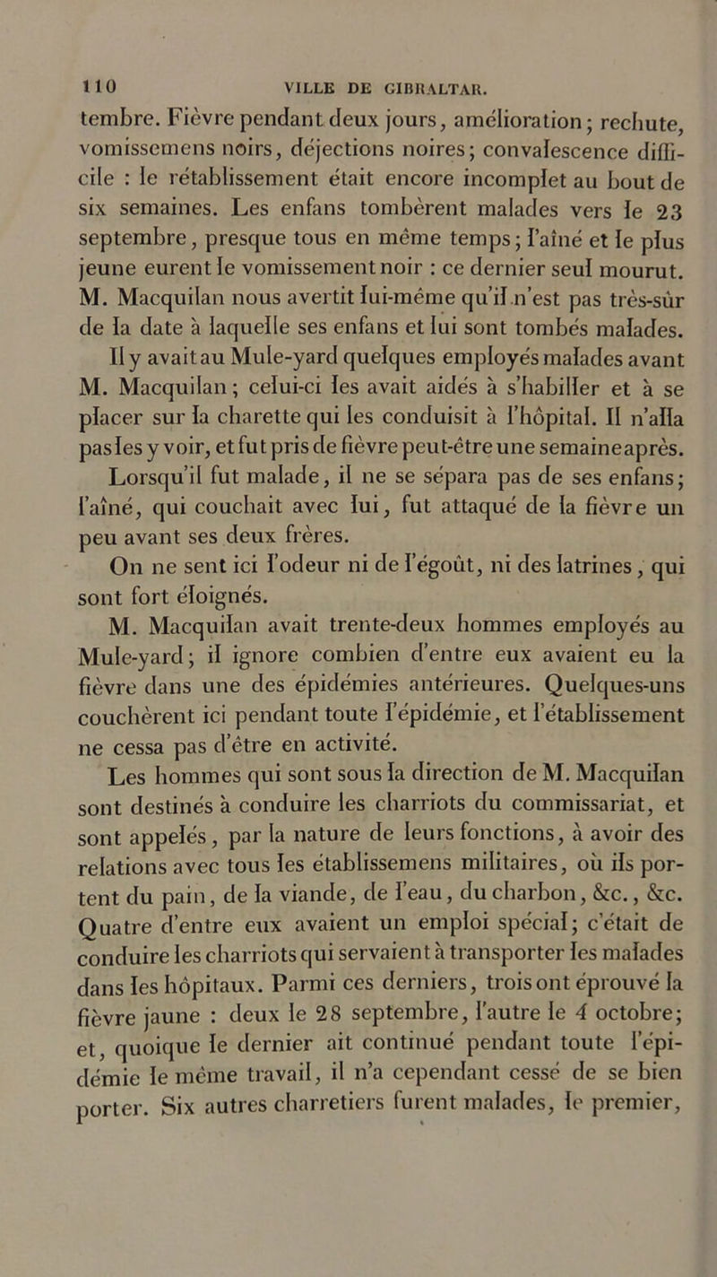 tembre. Fièvre pendant deux jours, amelioration ; rechute, vomissemens noirs, déjections noires; convalescence diffi- cile : le rétablissement était encore incomplet au bout de six semaines. Les enfans tombèrent malades vers le 23 septembre, presque tous en même temps ; l’aîné et le plus jeune eurent le vomissement noir : ce dernier seul mourut. M. Macquilan nous avertit lui-méme qu’il n’est pas très-sûr de la date à laquelle ses enfans et lui sont tombés malades. II y avait au Mule-yard quelques employés malades avant M. Macquilan; celui-ci les avait aidés à s’habiller et à se placer sur la charette qui les conduisit à l’hôpital. II n’alla pas les y voir, et fut pris de fièvre peut-être une semaine après. Lorsqu’il fut malade, il ne se sépara pas de ses enfans; l’aîné, qui couchait avec lui, fut attaqué de la fièvre un peu avant ses deux frères. On ne sent ici l’odeur ni de ïegoût, ni des latrines, qui sont fort éloignés. M. Macquilan avait trente-deux hommes employés au Mule-yard; il ignore combien d’entre eux avaient eu la fièvre dans une des épidémies antérieures. Quelques-uns couchèrent ici pendant toute l’épidémie, et l’établissement ne cessa pas d’être en activité. Les hommes qui sont sous la direction de M. Macquilan sont destinés à conduire les charriots du commissariat, et sont appelés , par la nature de leurs fonctions, cà avoir des relations avec tous les établissemens militaires, où ils por- tent du pain, de la viande, de l’eau, du charbon, &amp;c., &amp;c. Quatre d’entre eux avaient un emploi spécial; c’était de conduire les charriots qui servaient à transporter les malades dans les hôpitaux. Parmi ces derniers, trois ont éprouvé la fièvre jaune : deux le 28 septembre, l'autre le 4 octobre; et, quoique le dernier ait continué pendant toute l’épi- démie le même travail, il n’a cependant cessé de se bien porter. Six autres charretiers furent malades, le premier,