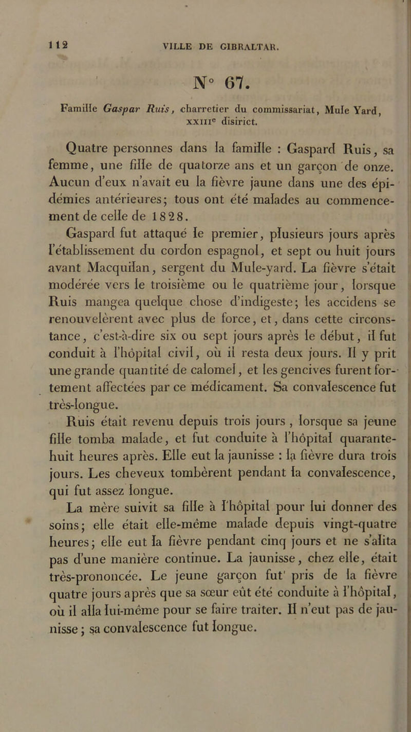 N° 67. Famille Gaspar Ruts, charretier du commissariat, Mule Yard, xxme disirict. Quatre personnes dans la famille : Gaspard Ruis, sa femme, une fille de quatorze ans et un garçon de onze. Aucun d’eux n’avait eu la fièvre jaune dans une des épi- démies antérieures; tous ont été malades au commence- ment de celïe de 18 28. Gaspard fut attaqué le premier, plusieurs jours après l'établissement du cordon espagnol, et sept ou huit jours avant Macquilan, sergent du Mule-yard. La fièvre setait modérée vers le troisième ou le quatrième jour, lorsque Ruis mangea quelque chose d’indigeste; les accidens se renouvelèrent avec plus de force, et, dans cette circons- tance, c’est-à-dire six ou sept jours après le début, il fut conduit à l’hôpital civil, où il resta deux jours. Il y prit une grande quantité de calomel, et les gencives furent for- tement affectées parce médicament. Sa convalescence fut très-longue. Ruis était revenu depuis trois jours , lorsque sa jeune fille tomba malade, et fut conduite à l’hôpital quarante- huit heures après. Elle eut la jaunisse : la fièvre dura trois jours. Les cheveux tombèrent pendant la convalescence, qui fut assez longue. La mère suivit sa fille à l'hôpital pour lui donner des soins; elle était elle-même malade depuis vingt-quatre heures; elle eut la fièvre pendant cinq jours et ne s’alita pas d’une manière continue. La jaunisse, chez elle, était très-prononcée. Le jeune garçon fut' pris de la fièvre quatre jours après que sa sœur eût été conduite à l’hôpital, où il alla lui-même pour se faire traiter. Il n’eut pas de jau- nisse ; sa convalescence fut longue.