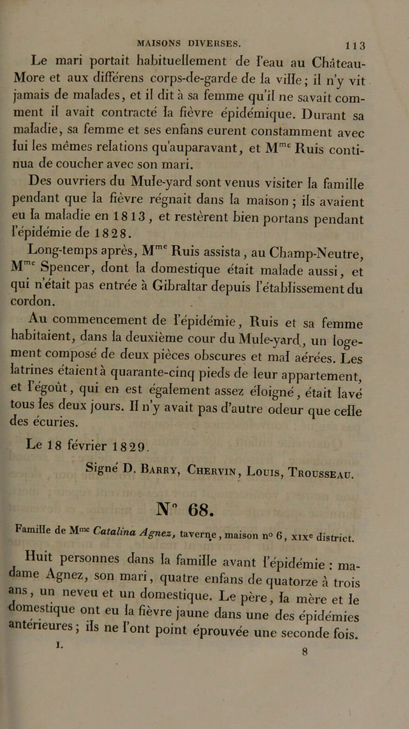 Le mari portait habituellement de beau au Château- More et aux différens corps-de-garde de la ville ; il n’y vit jamais de malades, et il dit tà sa femme qu’il ne savait com- ment il avait contracté la fièvre épidémique. Durant sa maladie, sa femme et ses enfans eurent constamment avec lui les mêmes relations qu’auparavant, et Mme Ruis conti- nua de coucher avec son mari. Des ouvriers du Mule-yard sont venus visiter la famille pendant que la fièvre régnait dans la maison ; ils avaient eu la maladie en 1813, et restèrent bien portans pendant l’épidémie de 18 28. Long-temps après, Mme Ruis assista, au Champ-Neutre, Mc Spencer, dont la domestique était malade aussi, et qui n’était pas entrée à Gibraltar depuis l’établissement du cordon. Au commencement de I épidémie, Ruis et sa femme habitaient, dans la deuxième cour du Mule-yard, un loge- ment composé de deux pièces obscures et mal aérées. Les latrines étaient à quarante-cinq pieds de leur appartement, et l’égoùt, qui en est également assez éloigné, était lavé tous les deux jours. Il n’y avait pas d’autre odeur que celle des écuries. Le 18 février 18 29. Signé D. Barry, Chervin, Louis, Trousseau. N° 68. Famille de M« Catalina Agnez, taverne, maison n° 6, xix* district. Huit personnes dans la famille avant I épidémie : ma- dame Agnez, son mari, quatre enfans de quatorze à trois ans, un neveu et un domestique. Le père, la mère et le omestique ont eu la fièvre jaune dans une des épidémies an erieures, i s ne 1 ont point éprouvée une seconde fois. 8