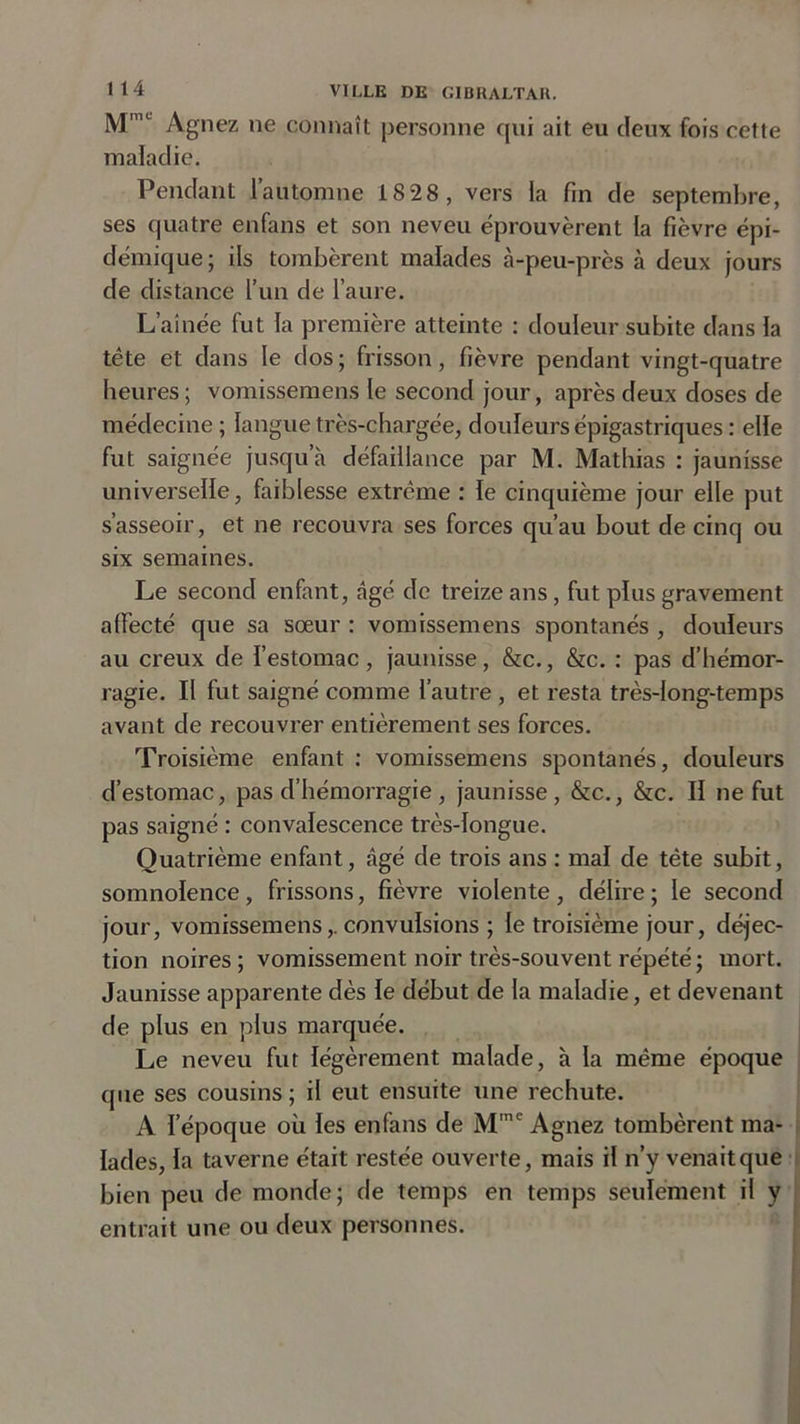 MmL Agnez ne connaît personne qui ait eu deux fois cette maladie. Pendant l’automne 18 28, vers la fin de septembre, ses quatre enfans et son neveu éprouvèrent la fièvre épi- démique; ils tombèrent malades à-peu-près à deux jours de distance l’un de l’aure. L’aînée fut la première atteinte : douleur subite dans la tête et dans le dos ; frisson , fièvre pendant vingt-quatre heures ; vomissemens le second jour, après deux doses de médecine ; langue très-chargée, douleurs épigastriques : elle fut saignée jusqu’à défaillance par M. Mathias : jaunisse universelle, faiblesse extrême : le cinquième jour elle put s’asseoir, et ne recouvra ses forces qu’au bout de cinq ou six semaines. Le second enfant, âgé de treize ans, fut plus gravement affecté que sa sœur : vomissemens spontanés , douleurs au creux de l’estomac, jaunisse, &amp;c., &amp;c. : pas d’hémor- ragie. Il fut saigné comme l’autre , et resta très-long-temps avant de recouvrer entièrement ses forces. Troisième enfant : vomissemens spontanés, douleurs d’estomac, pas d’hémorragie , jaunisse, &amp;c., &amp;c. II ne fut pas saigné : convalescence très-longue. Quatrième enfant, âgé de trois ans : mal de tête subit, somnolence, frissons, fièvre violente , délire ; le second jour, vomissemens,. convulsions ; le troisième jour, déjec- tion noires; vomissement noir très-souvent répété; mort. Jaunisse apparente dès le début de la maladie, et devenant de plus en plus marquée. Le neveu fut légèrement malade, à la même époque que ses cousins; il eut ensuite une rechute. A l’époque où les enfans de Mmc Agnez tombèrent ma- lades, la taverne était restée ouverte, mais il n’y venait que bien peu de monde; de temps en temps seulement il y entrait une ou deux personnes.