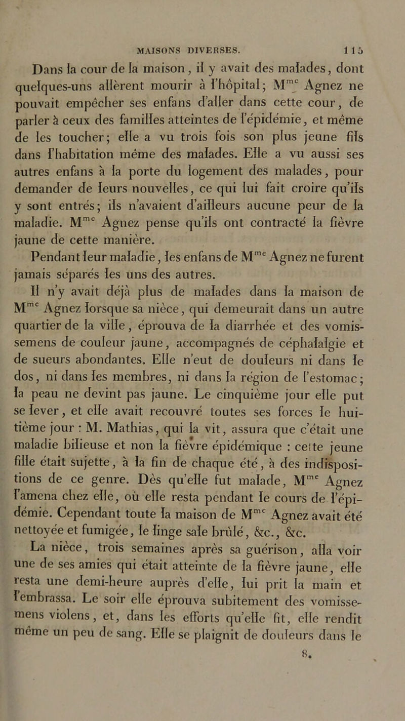 Dans la cour de la maison , il y avait des malades, dont quelques-uns allèrent mourir à l’hôpital; Mmc Agnez ne pouvait empêcher ses enfans d’aller dans cette cour, de parler à ceux des familles atteintes de 1 épidémie, et même de les toucher; elle a vu trois fois son plus jeune fils dans l’habitation même des malades. Elle a vu aussi ses autres enfans à la porte du logement des malades, pour demander de leurs nouvelles, ce qui lui fait croire qu’ils y sont entrés; ils n’avaient d’ailleurs aucune peur de la maladie. Mmc Agnez pense qu’ils ont contracté la fièvre jaune de cette manière. Pendant leur maladie, les enfans de Mme Agnez ne furent jamais séparés les uns des autres. Il n’y avait déjà plus de malades dans la maison de Mme Agnez lorsque sa nièce, qui demeurait dans un autre quartier de la ville, éprouva de la diarrhée et des vomis- semens de couleur jaune, accompagnés de céphalalgie et de sueurs abondantes. Elle n’eut de douleurs ni dans le dos, ni dans les membres, ni dans la région de l’estomac; la peau ne devint pas jaune. Le cinquième jour elle put se lever, et elle avait recouvré toutes ses forces le hui- tième jour : M. Mathias, qui la vit, assura que c’était une maladie bilieuse et non la fièvre épidémique : celte jeune fille était sujette, à la fin de chaque été, à des indisposi- tions de ce genre. Dès quelle fut malade, Mmc Agnez Iamena chez elle, où elle resta pendant le cours de l’épi- démie. Cependant toute la maison de Mmc Agnez avait été nettoyée et fumigée, le linge sale brûlé, &amp;c., &amp;c. La nièce, trois semaines après sa guérison, alla voir une de ses amies qui était atteinte de la fièvre jaune, elle resta une demi-heure auprès delle, lui prit la main et 1 embrassa. Le soir elle éprouva subitement des vomisse- mens violens, et, dans les efforts qu’elle fit, elle rendit même un peu de sang. Elle se plaignit de douleurs dans le 8.