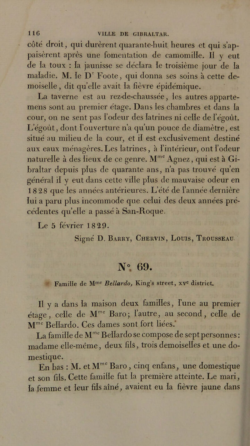 côté droit, qui durèrent quarante-huit heures et qui s’ap- paisèrent après une fomentation de camomille. Il y eut de la toux : la jaunisse se déclara le troisième jour de la maladie. M. le Dr Foote, qui donna ses soins à cette de- moiselle , dit qu elle avait la fièvre épidémique. La taverne est au rez-de-chaussée, les autres apparte- nions sont au premier étage. Dans les chambres et dans la cour, on ne sent pas l’odeur des latrines ni celle de I’égoût. Legoùt, dont l’ouverture n’a qu’un pouce de diamètre, est situé au milieu de la cour, et il est exclusivement destiné aux eaux ménagères.Les latrines, h l’intérieur, ont l’odeur naturelle à des lieux de ce genre. Mmc Agnez, qui est à Gi- braltar depuis plus de quarante ans, n’a pas trouvé qu’en général il y eut dans cette ville plus de mauvaise odeur en 18 28 que les années antérieures. L’été de l’année dernière lui a paru plus incommode que celui des deux années pré- cédentes quelle a passé à San-Roque. Le 5 février 18 29. Signé D. Barry, Chervin, Louis, Trousseau N° 69. Famille de Mmc Bellardo, King’s Street, XVe district. Il y a dans la maison deux familles, l’une au premier étage, celle de Mme Baro; l’autre, au second, celle de Mmc Bellardo. Ces dames sont fort liées.' La famille de Mmc Bellardo se compose de sept personnes : madame elle-même, deux fils, trois demoiselles et une do- mestique. En bas : M. etMmc Baro, cinq enfans, une domestique et son fils. Cette famille fut la première atteinte. Le mari, la femme et leur fils aîné, avaient eu la fièvre jaune dans