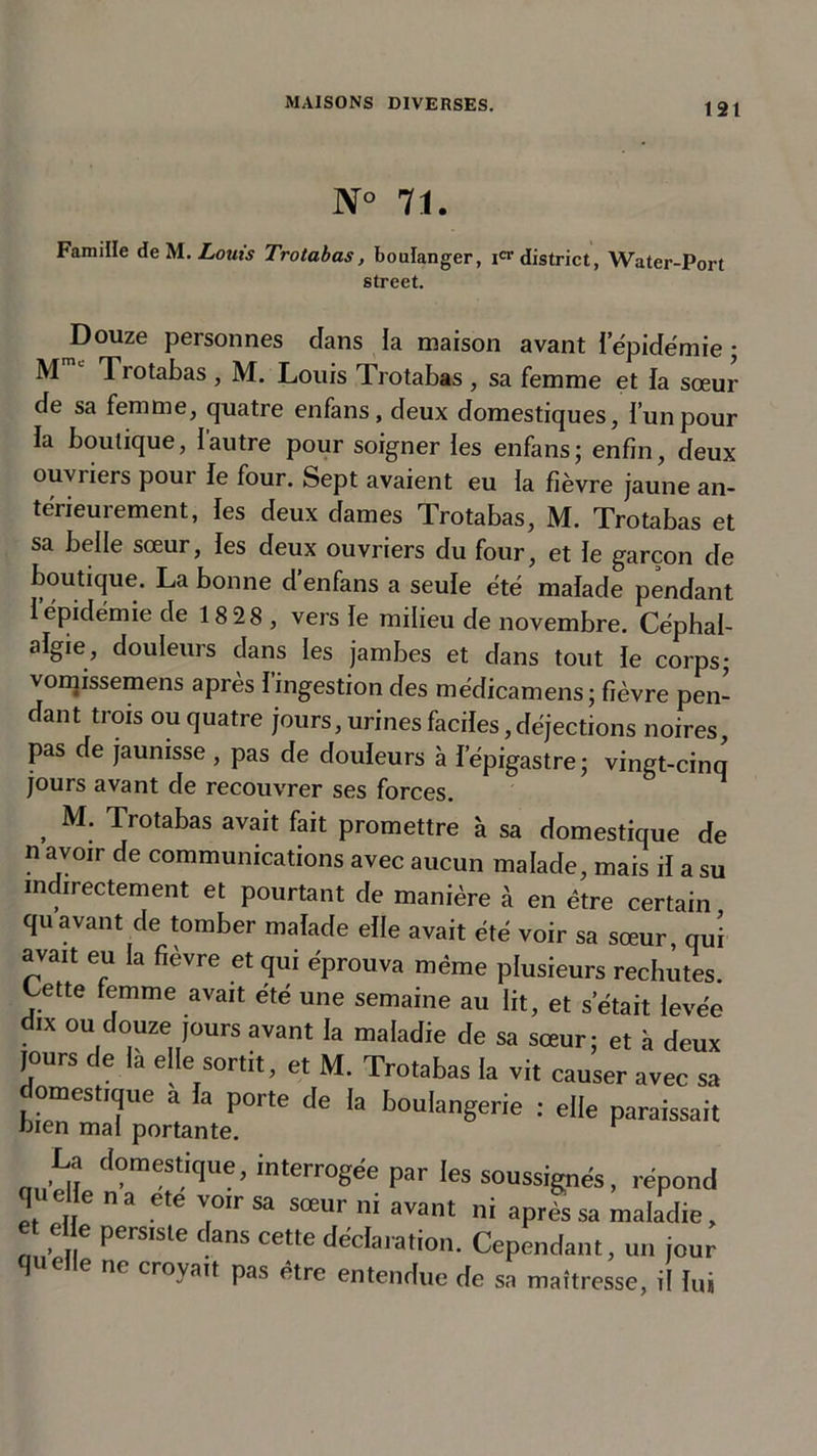 N° 71. Famille de M. Louis Trotabas, boulanger, Ier district, Water-Port Street. J)ouze personnes clans la maison avant iepidémie ; M Trotabas , M. Louis Trotabas , sa femme et fa sœur de sa femme, quatre enfans, deux domestiques, l’un pour la boutique, 1 autre pour soigner les enfans ; enfin, deux ouvriers pour le four. Sept avaient eu la fièvre jaune an- térieurement, les deux dames Trotabas, M. Trotabas et sa belle sœur, les deux ouvriers du four, et le garçon de houtupie. La bonne d’enfans a seule été malade pendant l’épidémie de 18 28 , vers le milieu de novembre. Céphal- algie, douleurs dans les jambes et dans tout le corps; vomissemens après l’ingestion des médicamens; fièvre pen- dant trois ou quatre jours, urines faciles, déjections noires pas de jaunisse , pas de douleurs à l'épigastre; vingt-cinq jours avant de recouvrer ses forces. , M- Trotabas avait fait promettre à sa domestique de n avoir de communications avec aucun malade, mais il a su indirectement et pourtant de manière à en être certain quavant de tomber malade elle avait été voir sa sœur, qui avait eu la fièvre et qui éprouva même plusieurs rechutes, t/ette femme avait été une semaine au lit, et s’était levée d,x ou douze jours avant la maladie de sa sœur; et à deux jours de la e le sortit, et M. Trotabas la vit causer avec sa h.rmTP;2,eporte de ,a boü,angerie : La domestique, interrogée par les soussignés, répond q idle n a ete voir sa sœur ni avant ni après sa maladie, et c e pers,ste dans cette déclaration. Cependant, un jour quelle ne croyait pas être entendue de sa maîtresse, il lui