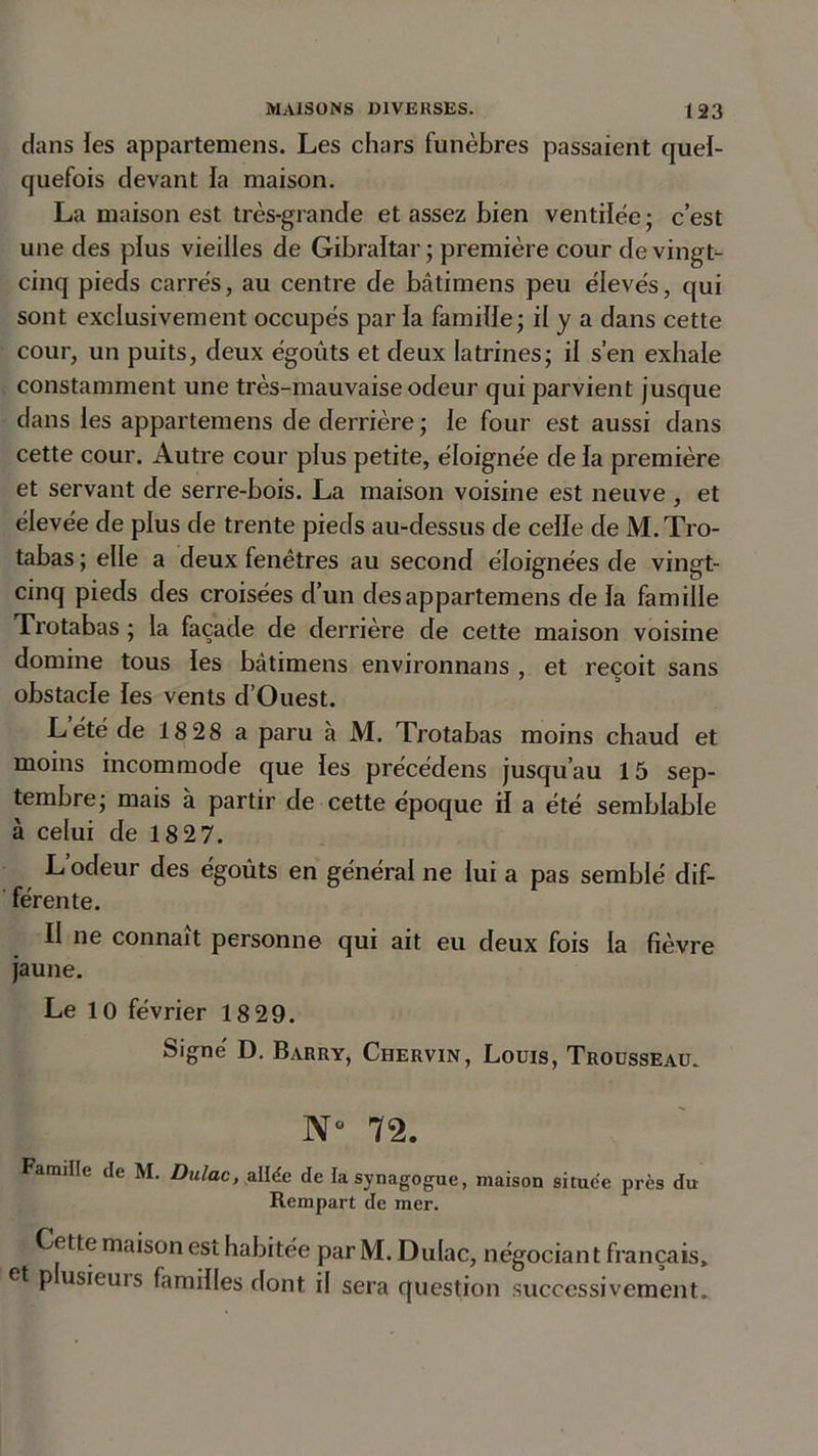 dans les appartenons. Les chars funèbres passaient quel- quefois devant la maison. La maison est très-grande et assez bien ventilée; c’est une des plus vieilles de Gibraltar; première cour de vingt- cinq pieds carrés, au centre de bâtimens peu élevés, qui sont exclusivement occupés par la famille; il y a dans cette cour, un puits, deux égouts et deux latrines; il s’en exhale constamment une très-mauvaise odeur qui parvient jusque dans les appartenons de derrière ; le four est aussi dans cette cour. Autre cour plus petite, éloignée de ïa première et servant de serre-bois. La maison voisine est neuve , et élevée de plus de trente pieds au-dessus de celle de M.Tro- tabas ; elle a deux fenêtres au second éloignées de vingt- cinq pieds des croisées d’un des appartenons de la famille Trotabas ; la façade de derrière de cette maison voisine domine tous les bâtimens environnans , et reçoit sans obstacle les vents d’Ouest. L été de 18 28 a paru à M. Trotabas moins chaud et moins incommode que fes précédens jusqu’au 15 sep- tembre; mais à partir de cette époque il a été semblable à celui de 1827. L’odeur des égoûts en général ne lui a pas semblé dif- férente. Il ne connaît personne qui ait eu deux fois la fièvre jaune. Le 10 février 18 29. Signé D. Barry, Chervin, Louis, Trousseau. Nü 72. Famille de M. Dulac, allée de la synagogue, maison situce près du Rempart de mer. Cette maison est habitée par M. Dulac, négociant français, et p usieuis familles dont il sera question successivement.