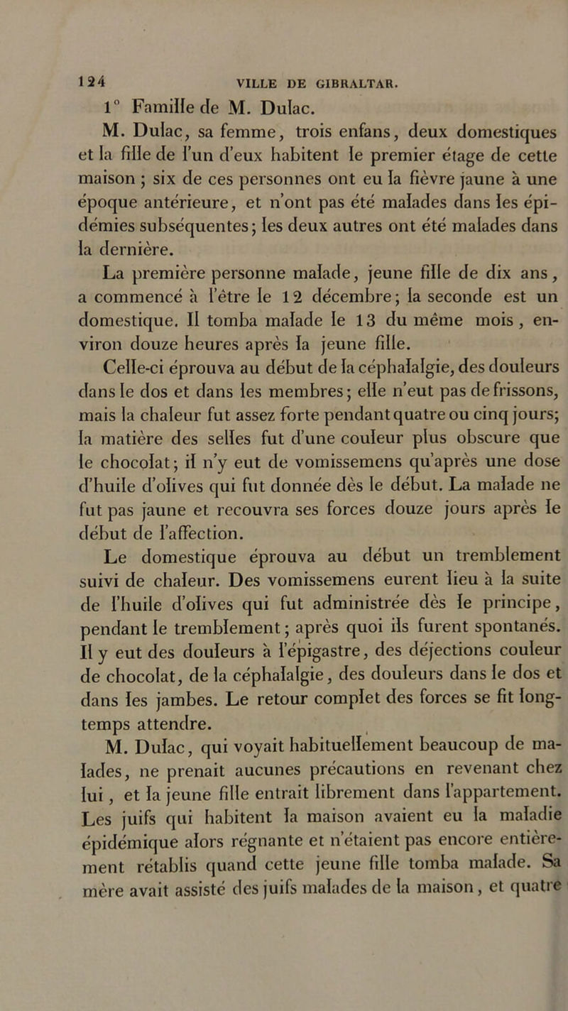 1° Famille de M. Dulac. M. Dulac, sa femme, trois enfans, deux domestiques et la fille de l’un d’eux habitent le premier étage de cette maison ; six de ces personnes ont eu la fièvre jaune à une époque antérieure, et n’ont pas été malades dans les épi- démies subséquentes; les deux autres ont été malades dans la dernière. La première personne malade, jeune fille de dix ans, a commencé à l’être le 12 décembre ; la seconde est un domestique. Il tomba malade le 13 du même mois , en- viron douze heures après la jeune fille. Celle-ci éprouva au début de la céphalalgie, des douleurs dans le dos et dans les membres; elle n’eut pas de frissons, mais la chaleur fut assez forte pendant quatre ou cinq jours; la matière des selles fut d’une couleur plus obscure que le chocolat ; il n’y eut de vomissemens qu’après une dose d’huile d’olives qui fut donnée dès le début. La malade ne fut pas jaune et recouvra ses forces douze jours après le début de l’affection. Le domestique éprouva au début un tremblement suivi de chaleur. Des vomissemens eurent lieu à la suite de l’huile d’olives qui fut administrée dès le principe, pendant le tremblement ; après quoi ils furent spontanés. Il y eut des douleurs à l'épigastre, des déjections couleur de chocolat, de la céphalalgie, des douleurs dans le dos et dans les jambes. Le retour complet des forces se fit long- temps attendre. M. Dulac, qui voyait habituellement beaucoup de ma- lades, ne prenait aucunes précautions en revenant chez lui, et la jeune fille entrait librement dans l’appartement. Les juifs qui habitent la maison avaient eu la maladie épidémique alors régnante et n’étaient pas encore entière- ment rétablis quand cette jeune fille tomba malade. Sa mère avait assisté des juifs malades de la maison, et quatre