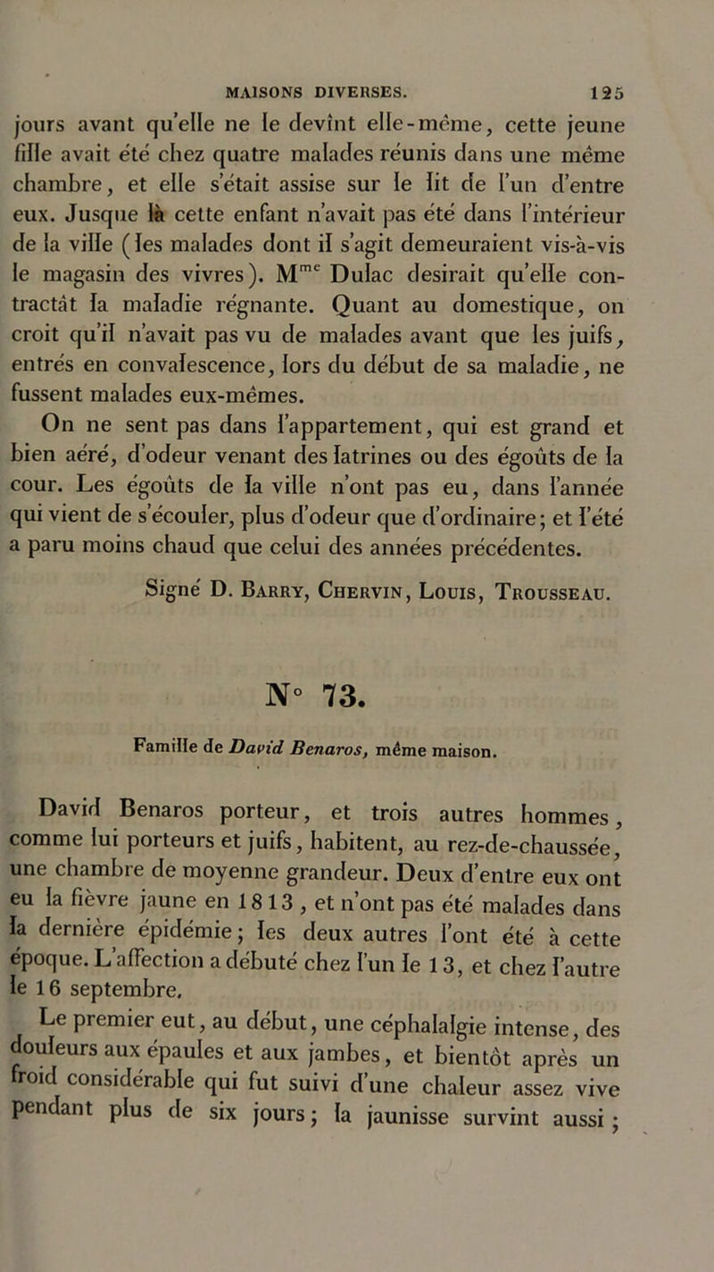 jours avant quelle ne le devînt elle-même, cette jeune fille avait été chez quatre malades réunis dans une meme chambre, et elle s’était assise sur le lit de l’un d’entre eux. Jusque là cette enfant n’avait pas été dans l’intérieur de la ville (les malades dont il s’agit demeuraient vis-à-vis le magasin des vivres). Mmc Dulac desirait quelle con- tractât la maladie régnante. Quant au domestique, on croit qu’il n’avait pas vu de malades avant que les juifs, entrés en convalescence, lors du début de sa maladie, ne fussent malades eux-mêmes. On ne sent pas dans l’appartement, qui est grand et bien aéré, d’odeur venant des latrines ou des égouts de la cour. Les égoûts de la ville n’ont pas eu, dans l’année qui vient de s’écouler, plus d’odeur que d’ordinaire ; et l’été a paru moins chaud que celui des années précédentes. Signé D. Barry, Chervin, Louis, Trousseau. N° 73. Famille de David Bcnaros, même maison. David Benaros porteur, et trois autres hommes, comme lui porteurs et juifs, habitent, au rez-de-chaussée, une chambre de moyenne grandeur. Deux d’entre eux ont eu la fièvre jaune en 1813 , et n’ont pas été malades dans la dernière épidémie ; les deux autres font été à cette époque. L’afFection a débuté chez l’un le 13, et chez l’autre le 16 septembre. Le premier eut, au début, une céphalalgie intense, des ouïeurs aux épaules et aux jambes, et bientôt après un roid considérable qui fut suivi d une chaleur assez vive pendant plus de six jours ; la jaunisse survint aussi;
