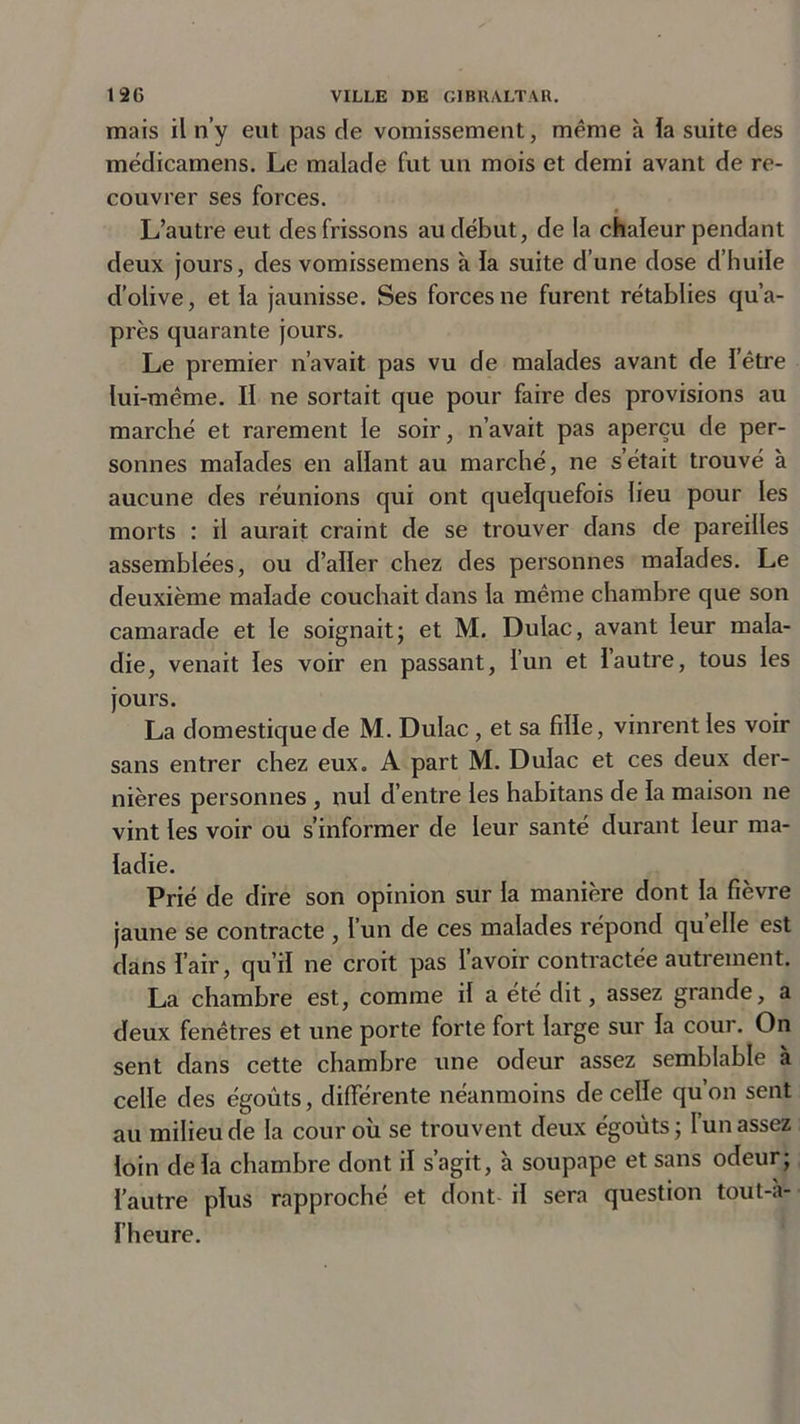 mais il n’y eut pas de vomissement, même à ïa suite des médicamens. Le malade fut un mois et demi avant de re- couvrer ses forces. L’autre eut des frissons au début, de la chaleur pendant deux jours, des vomissemens à la suite d’une dose d’huile d’olive, et la jaunisse. Ses forces ne furent rétablies qu’a- près quarante jours. Le premier n’avait pas vu de malades avant de l’être lui-même. Il ne sortait que pour faire des provisions au marché et rarement le soir, n’avait pas aperçu de per- sonnes malades en allant au marché, ne s’était trouvé à aucune des réunions qui ont quelquefois lieu pour les morts : il aurait craint de se trouver dans de pareilles assemblées, ou d’aller chez des personnes malades. Le deuxième malade couchait dans la même chambre que son camarade et le soignait; et M. Dulac, avant leur mala- die, venait les voir en passant, l’un et l’autre, tous les jours. La domestique de M. Dulac , et sa fille, vinrent les voir sans entrer chez eux. A part M. Dulac et ces deux der- nières personnes , nul d’entre les habitans de la maison ne vint les voir ou s’informer de leur santé durant leur ma- ladie. Prié de dire son opinion sur la manière dont la fièvre jaune se contracte , l’un de ces malades répond quelle est dans l’air, qu’il ne croit pas l’avoir contractée autrement. La chambre est, comme il a été dit, assez grande, a deux fenêtres et une porte forte fort large sur la cour. On sent dans cette chambre une odeur assez semblable à celle des égouts, différente néanmoins de celle qu’on sent au milieu de la cour où se trouvent deux égouts; l’un assez loin delà chambre dont il s’agit, à soupape et sans odeur; l’autre plus rapproché et dont il sera question tout-a- l’heure.