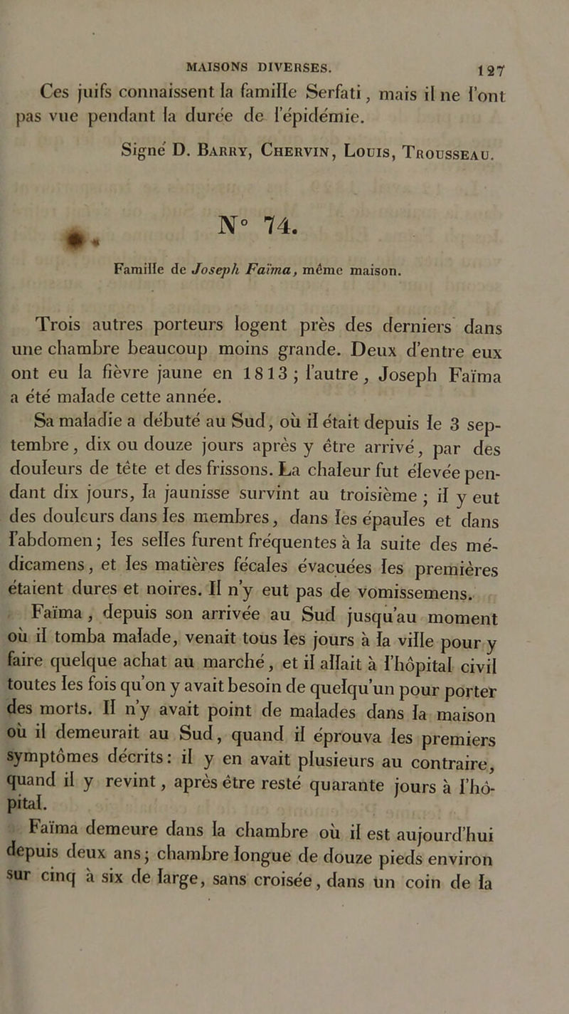 Ces juifs connaissent la famille Serfati, mais il ne l’ont pas vue pendant la durée de l'épidémie. Signé D. Barry, Chervin, Louis, Trousseau. N° 74. 9 * Famille de Joseph Faïma, même maison. Trois autres porteurs logent près des derniers dans une chambre beaucoup moins grande. Deux d’entre eux ont eu la fièvre jaune en 18 13 ; l’autre, Joseph Faïma a été malade cette année. Sa maladie a débuté au Sud, où il était depuis le 3 sep- tembre, dix ou douze jours après y être arrivé, par des douleurs de tête et des frissons. La chaleur fut élevée pen- dant dix jours, la jaunisse survint au troisième ; il y eut des douleurs dans les membres, dans les épaules et dans l’abdomen; les selles furent fréquentes à la suite des mé- dicamens, et les matières fécales évacuées les premières étaient dures et noires. Il n’y eut pas de vomissemens. Faïma , depuis son arrivée au Sud jusqu’au moment où il tomba malade, venait tous les jours à la ville pour y faire quelque achat au marché, et il allait à l’hôpital civil toutes les fois qu’on y avait besoin de quelqu’un pour porter des morts. Il n’y avait point de malades dans la maison ou il demeurait au Sud, quand il éprouva les premiers symptômes décrits: il y en avait plusieurs au contraire, quand il y revint, après être resté quarante jours à l’hô- pital. Faïma demeure dans la chambre ou il est aujourd’hui depuis deux ans ; chambre longue de douze pieds environ sur cinq à six de large, sans croisée, dans un coin de la