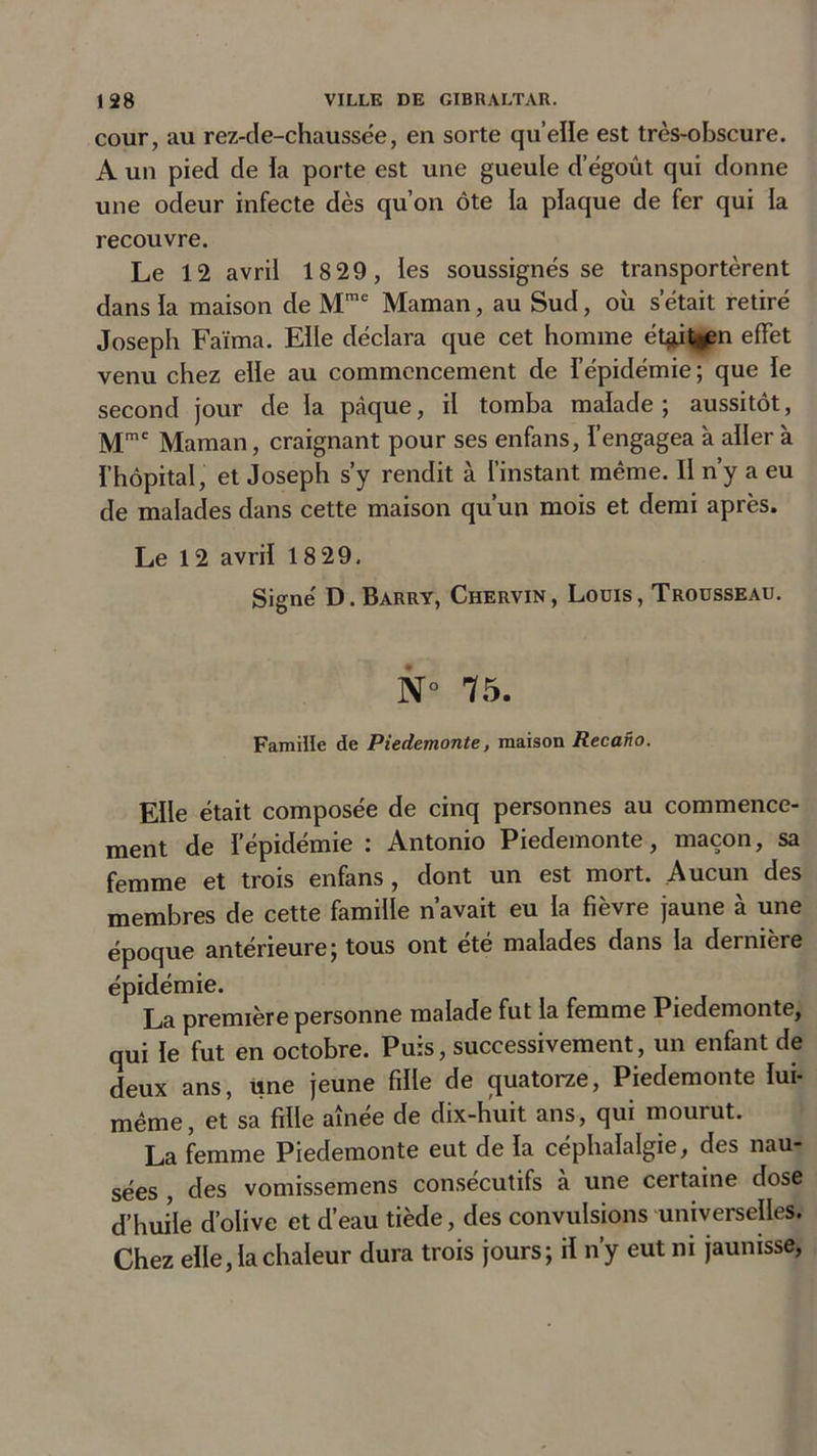 cour, au rez-de-chaussëe, en sorte qu’elle est très-obscure. A un pied de la porte est une gueule d egoût qui donne une odeur infecte dès qu’on ôte la plaque de fer qui la recouvre. Le 12 avril 18 29, les soussignés se transportèrent dans la maison de Mme Maman, au Sud, où s était retiré Joseph Faïma. Elle déclara que cet homme étp|^n effet venu chez elle au commencement de l’épidémie ; que le second jour de la pàque, il tomba malade; aussitôt, Mme Maman, craignant pour ses enfans, l’engagea à aller à l’hôpital, et Joseph s’y rendit à l’instant même. Il n’y a eu de malades dans cette maison qu’un mois et demi après. Le 12 avril 18 29. Signé D.Barry, Chervin, Loois, Trousseau. N° 75. Famille de Piedemonte, maison Recano. Elle était composée de cinq personnes au commence- ment de l’épidémie : Antonio Piedemonte, maçon, sa femme et trois enfans, dont un est mort. Aucun des membres de cette famille n’avait eu la fièvre jaune à une époque antérieure; tous ont été malades dans la dernière épidémie. La première personne malade fut la femme Piedemonte, qui le fut en octobre. Puis, successivement, un enfant de deux ans, une jeune fille de quatorze, Piedemonte lui- même, et sa fille aînée de dix-huit ans, qui mourut. La femme Piedemonte eut de la céphalalgie, des nau- sées , des vomissemens consécutifs à une certaine dose d’huile d’olive et d’eau tiède, des convulsions universelles. Chez elle, la chaleur dura trois jours; il n’y eut ni jaunisse,