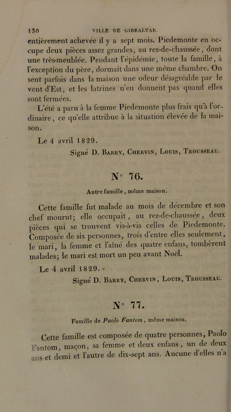 entièrement achevée il y a sept mois. Pieclemonte en oc- cupe deux pièces assez grandes, au rez-de-chaussée, dont une très-meublée. Pendant l’épidémie, toute la famille, à l’exception du père, dormait dans une même chambre. On sent parfois dans la maison une odeur désagréable par le vent d’Est, et les latrines n’en donnent pas quand elles sont fermées. L’été a paru à la femme Piedemonte plus frais qua l’or- dinaire, ce quelle attribue à la situation élevée de la mai- son. Le 4 avril 18 29. Signé D. Barry, Chervin, Louis, Trousseau. N° 76. Autre famille , même maison. Cette famille fut malade au mois de décembre et son chef mourut ; elle occupait, au rez-de-chaussee, deux pièces qui se trouvent vis-à-vis celles de Piedemonte. Composée de six personnes, trois d entre elles seulement, le mari, la femme et l’aîné des quatre enfans, tombèrent malades; le mari est mort un peu avant Noël. Le 4 avril 18 29. • Signé D. Barry, Chervin, Louis, Trousseau. N° 77. Famille de Paolo Fantom, même maison. Cette famille est composée de quatre personnes, Paolo Fantom, maçon, sa femme et deux enfans, un de deux uns et demi et l’autre de dix-sept ans. Aucune d’elles n a