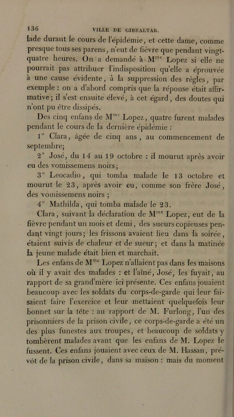 lade durant le cours de iépidémie, et cette darne, comme presque tous ses parens, n’eut de fièvre que pendant vingt- quatre heures. On a demandé à Mmc Lopez si elle ne pourrait pas attribuer l’indisposition quelle a éprouvée à une cause évidente, à la suppression des règles, par exemple : on a d’abord compris que la réponse était affir- mative; il s’est ensuite élevé, à cet égard, des doutes qui n’ont pu être dissipés. Des cinq enfans de Mm&lt;: Lopez, quatre furent malades pendant le cours de la dernière épidémie : 1 Clara, âgée de cinq ans, au commencement de septembre; 2° José, du 14 au 19 octobre : il mourut après avoir eu des vomissemens noirs ; 3° Leocadio, qui tomba malade le 13 octobre et mourut le 23, après avoir eu, comme son frère José, des vomissemens noirs ; 4° Mathilda, qui tomba malade le 23. Clara, suivant la déclaration de Mmc Lopez, eut de la fièvre pendant un mois et demi, des sueurs copieuses pen- dant vingt jours; les frissons avaient lieu dans la soirée, étaient suivis de chaleur et de sueur ; et dans la matinée îa jeune malade était bien et marchait. Les enfans de Mmc Lopez n’allaientpas dans les maisons où il y avait des malades : et l’aîné, José, les fuyait, au rapport de sa grand’mère ici présente. Ces enfans jouaient beaucoup avec les soldats du corps-de-garde qui leur fai- saient faire l’exercice et leur mettaient quelquefois leur bonnet sur la tête : au rapport de M. Furlong, l’un des prisonniers de la prison civile, ce corps-de-garde a été un des plus funestes aux troupes, et beaucoup de soldats y tombèrent malades avant que les enfans de M. Lopez le fussent. Ces enfans jouaient avec ceux de M. Hassan, pré- vôt de la prison civile, dans sa maison : mais du moment