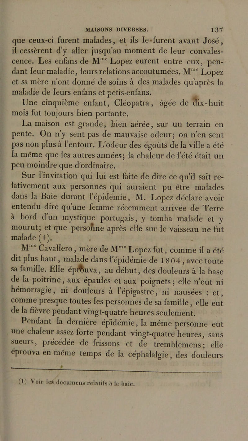 que ceux-ci furent malades, et ils le-furent avant José, il cessèrent d’y aller jusqu’au moment de leur convales- cence. Les enfans de Mmc Lopez eurent entre eux, pen- dant leur maladie, leurs relations accoutumées. Mme Lopez et sa mère n’ont donné de soins à des malades qu’après la maladie de leurs enfans et petis-enfans. Une cinquième enfant, Cléopatra, âgée de dix-huit mois fut toujours bien portante. La maison est grande, bien aérée, sur un terrain en pente. On n’y sent pas de mauvaise odeur; on n’en sent pas non plus à l’entour. L’odeur des égoûts de la ville a été la même que les autres années; la chaleur de l’été était un peu moindre que d’ordinaire. Sur 1 invitation qui lui est faite de dire ce qu’il sait re- lativement aux personnes qui auraient pu être malades dans la Baie durant 1 épidémie, M. Lopez déclare avoir entendu dire qu’une femme récemment arrivée de Terre à bord d'un mystique portugais, y tomba malade et y mourut; et que personne après elle sur le vaisseau ne fut malade (l). Mme Cavallero, mère de Mme Lopez fut, comme il a été dit plus haut, malade dans l’épidémie de 18 04, avec toute sa famille. Elle éprouva, au début, des douleurs à la base de la poitrine, aux épaules et aux poignets ; elle n’eut ni hémorragie, ni douleurs à l’épigastre, ni nausées : et, comme presque toutes les personnes de sa famille, elle eut de la fièvre pendant vingt-quatre heures seulement. Pendant la dernière épidémie, la même personne eut une chaleur assez forte pendant vingt-quatre heures, sans sueurs, précédée de frissons et de tremblemens; elle épiouva en même temps de la céphalalgie, des douleurs (() Voir les docuinens relatifs à la baie.