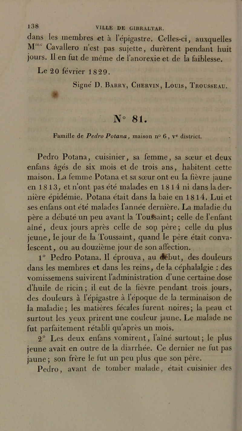 dans les membres et à l'épigastre. Celles-ci, auxquelles Mmc Cavallero n’est pas sujette, durèrent pendant huit jours. II en fut de même de l’anorexie et de la faiblesse. Le 20 février 18 29. Signé D. Barry, Ciiervin, Louis, Trousseau. N° 81. Famille de Pedro Potana, maison n° 6 , Ve district. Pedro Potana, cuisinier, sa femme, sa sœur et deux enfans âgés de six mois et de trois ans, habitent cette maison. La femme Potana et sa sœur ont eu la fièvre jaune en 1813, et n’ont pas été malades en 1814 ni dans la der- nière épidémie. Potana était dans la baie en 18 l4. Lui et ses enfans ont été malades l’année dernière. La maladie du père a débuté un peu avant la Toussaint; celle de l’enfant aîné, deux jours après celle de sop père ; celle du plus jeune, le jour de la Toussaint, quand le père était conva- lescent, ou au douzième jour de son affection. 1° Pedro Potana. H éprouva, au cksbut, des douleurs dans les membres et dans les reins, de la céphalalgie : des vomissemens suivirent l’administration d’une certaine dose d’huile de ricin; il eut de la fièvre pendant trois jours, des douleurs à l’épigastre à l’époque de la terminaison de la maladie; les matières fécales furent noires; la peau et surtout les yeux prirent une couleur jaune. Le malade ne fut parfaitement rétabli qu’après un mois. 2° Les deux enfans vomirent, l’aîné surtout; le plus jeune avait en outre de la diarrhée. Ce dernier ne fut pas jaune ; son frère le fut un peu plus que son père. Pedro, avant de tomber malade, était cuisinier des