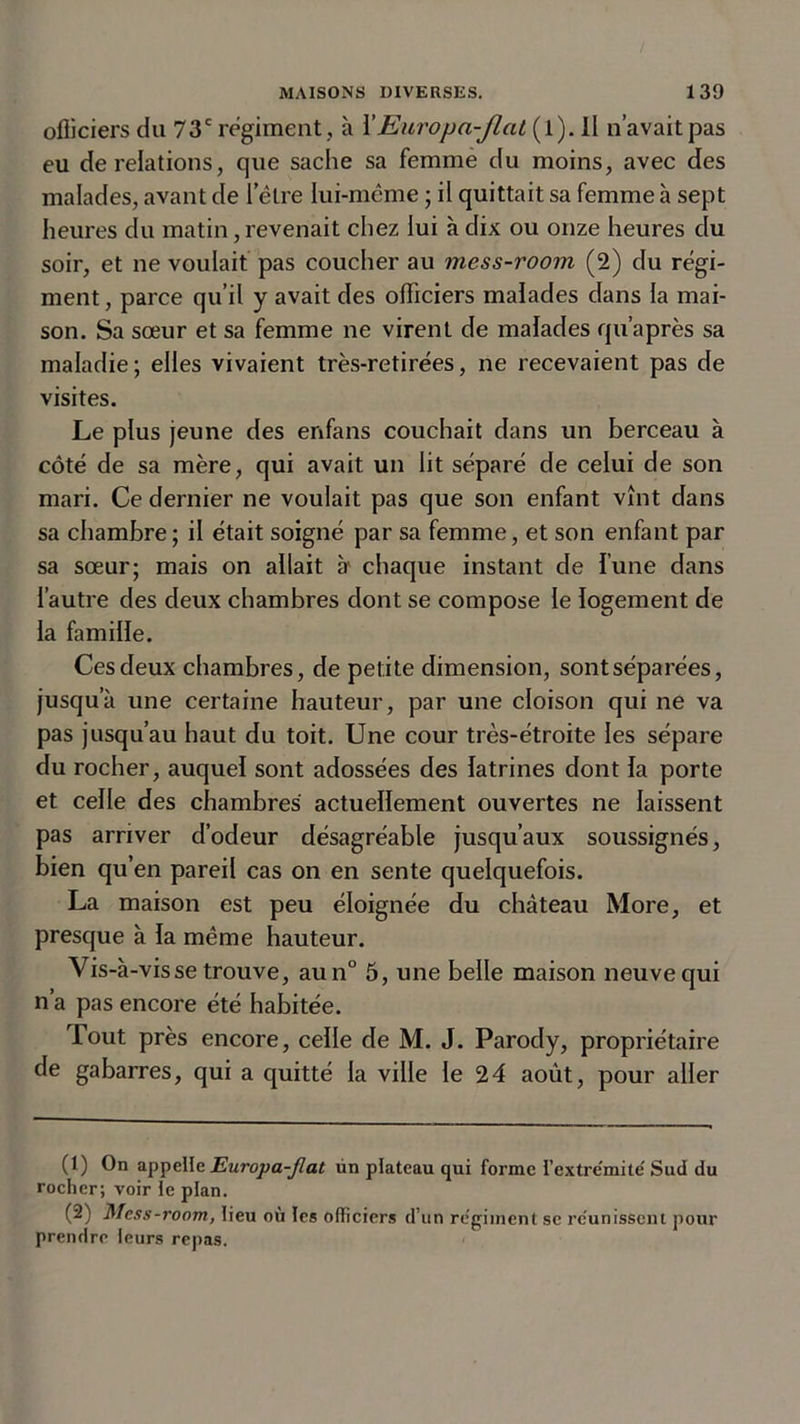 officiers du 73e régiment , à X Europa-Jlat (l). Il n’avait pas eu de relations, que sache sa femme du moins, avec des malades, avant de l’être lui-même ; il quittait sa femme à sept heures du matin, revenait chez lui à dix ou onze heures du soir, et ne voulait pas coucher au mess-room (2) du régi- ment, parce qu’il y avait des officiers malades dans la mai- son. Sa sœur et sa femme ne virent de malades qu’après sa maladie; elles vivaient très-retirées, ne recevaient pas de visites. Le plus jeune des enfans couchait dans un berceau à côté de sa mère, qui avait un lit séparé de celui de son mari. Ce dernier ne voulait pas que son enfant vînt dans sa chambre; il était soigné par sa femme, et son enfant par sa sœur; mais on allait à chaque instant de l’une dans l’autre des deux chambres dont se compose le logement de la famille. Ces deux chambres, de petite dimension, sont séparées, jusqu’à une certaine hauteur, par une cloison qui ne va pas jusqu’au haut du toit. Une cour très-étroite les sépare du rocher, auquel sont adossées des latrines dont la porte et celle des chambres actuellement ouvertes ne laissent pas arriver d’odeur désagréable jusqu’aux soussignés, bien qu’en pareil cas on en sente quelquefois. La maison est peu éloignée du château More, et presque à la même hauteur. Vis-à-vis se trouve, aun° 5, une belle maison neuve qui n’a pas encore été habitée. Tout près encore, celle de M. J. Parody, propriétaire de gabarres, qui a quitté la ville le 24 août, pour aller (1) On appelle Europa-Jlat tin plateau qui forme l’extrémité Sud du rocher; voir le plan. (2) Mess-room, lieu où les officiers d’un régiment se réunissent pour prendre leurs repas.