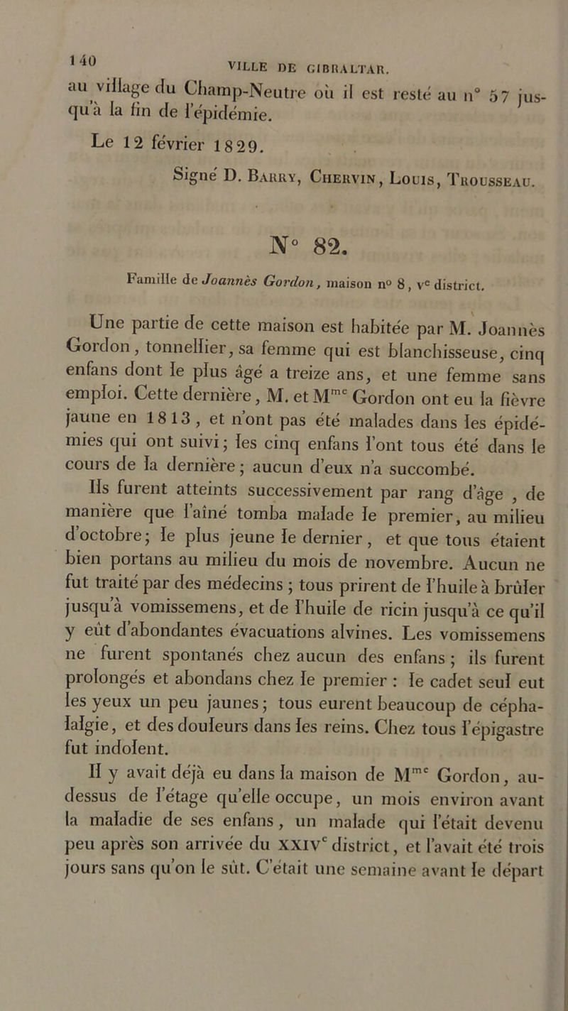 au village clu Champ-Neutre où il est resté au n° 57 jus- qu a la fin de l’épidémie. Le 12 février 18 29. Signé D. Barry, Chervin, Louis, Trousseau. N° 82. Famille deJoannès Gordon, maison n° 8, ve district. Une pai tie de cette maison est habitée par M. Joannès Goidon , tonnellier, sa femme qui est blanchisseuse, cinq enfans dont le plus âgé a treize ans, et une femme sans emploi. Cette dernière, M. etMmc Gordon ont eu la fièvre jaune en 1813, et n’ont pas été malades dans les épidé- mies qui ont suivi ; les cinq enfans l’ont tous été dans le cours de la dernière ; aucun d’eux n’a succombé. Ils furent atteints successivement par rang d’âge , de maniéré que laine tomba malade le premier, au milieu d octobre ; le plus jeune le dernier , et que tous étaient bien portans au milieu du mois de novembre. Aucun ne fut traité par des médecins ; tous prirent de l’huile à brûler jusqu a vomissemens, et de l’huile de ricin jusqu’à ce qu’il y eût d abondantes évacuations alvines. Les vomissemens ne furent spontanés chez aucun des enfans ; ils furent prolongés et abondans chez le premier : le cadet seul eut les yeux un peu jaunes; tous eurent beaucoup de cépha- lalgie , et des douleurs dans les reins. Chez tous l’épigastre fut indolent. II y avait déjà eu dans la maison de Mmc Gordon, au- dessus de l’étage quelle occupe, un mois environ avant la maladie de ses enfans , un malade qui l’était devenu peu après son arrivée du XXIVe district, et l’avait été trois jours sans qu’on le sût. C’était une semaine avant le départ
