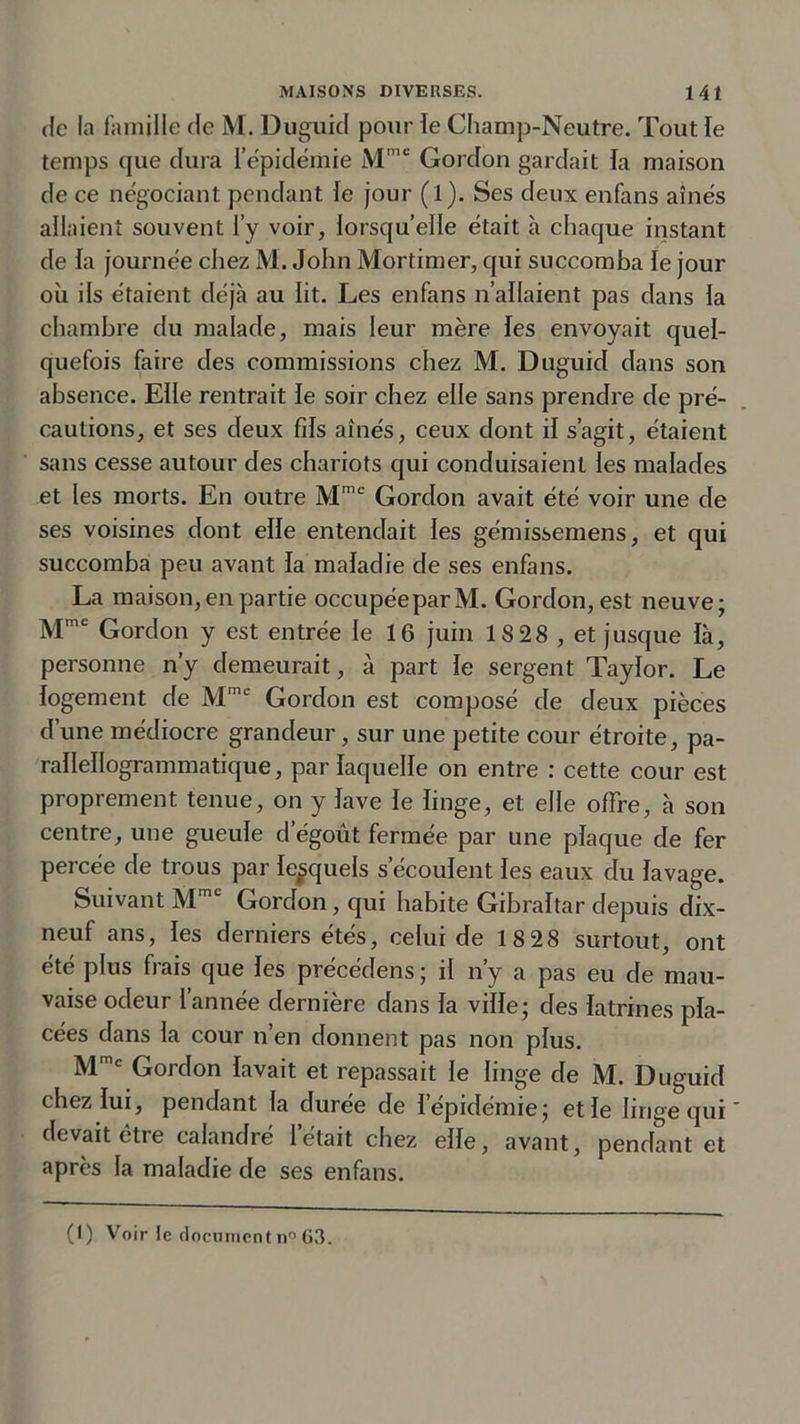 de la famille de M. Duguid pour le Champ-Neutre. Tout le temps que dura l’épidémie Mmc Gordon gardait la maison de ce négociant pendant le jour (1). Ses deux enfans aînés allaient souvent l’y voir, lorsqu’elle était à chaque instant de la journée chez M. John Mortimer, qui succomba le jour où ils étaient déjà au lit. Les enfans n’allaient pas dans la chambre du malade, mais leur mère les envoyait quel- quefois faire des commissions chez M. Duguid dans son absence. Elle rentrait le soir chez elle sans prendre de pré- cautions, et ses deux fils aînés, ceux dont il s’agit, étaient sans cesse autour des chariots qui conduisaient les malades et les morts. En outre Mme Gordon avait été voir une de ses voisines dont elle entendait les gémissemens, et qui succomba peu avant la maladie de ses enfans. La maison,en partie occupée par M. Gordon, est neuve; Mme Gordon y est entrée le 16 juin 18 28 , et jusque là, personne n’y demeurait, à part le sergent Taylor. Le logement de Mmc Gordon est composé de deux pièces d’une médiocre grandeur, sur une petite cour étroite, pa- rallellogrammatique, par laquelle on entre : cette cour est proprement tenue, on y lave le linge, et elle offre, à son centre, une gueule dégoût fermée par une plaque de fer percée de trous par lesquels s’écoulent les eaux du lavage. Suivant Mmc Gordon, qui habite Gibraltar depuis dix- neuf ans, les derniers étés, celui de 18 28 surtout, ont été plus frais que les précédens ; il n’y a pas eu de mau- vaise odeur 1 année dernière dans la ville; des latrines pla- cées dans la cour n’en donnent pas non plus. Mmc Gordon lavait et repassait le linge de M. Duguid chez lui, pendant la durée de 1 épidémie; et le linge qui ' devait être calandré 1 était chez elle, avant, pendant et après la maladie de ses enfans. (1) Voir le document n° 63.