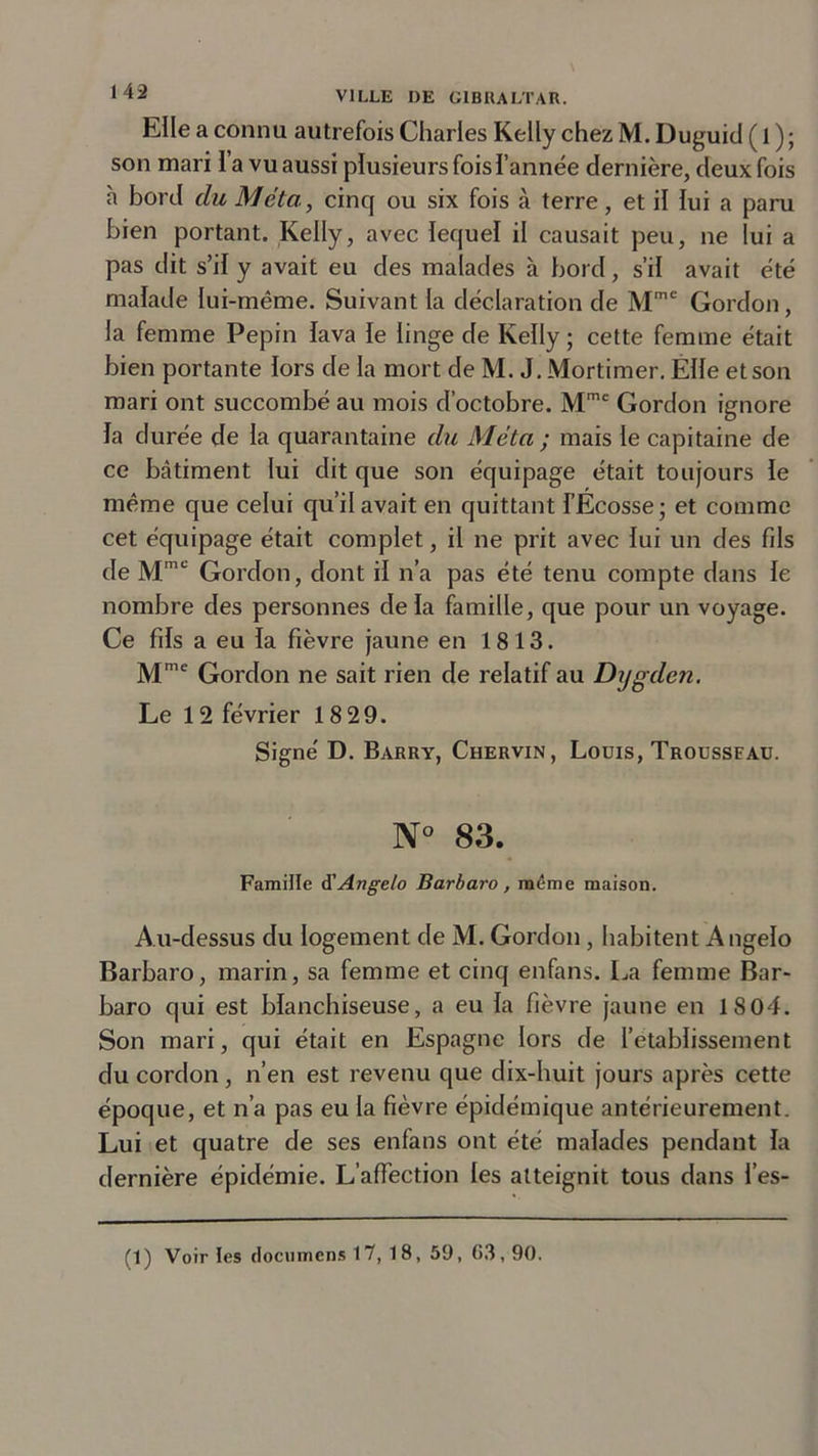 Elle a connu autrefois Charles Kelly chez M. Duguid ( 1 ); son mari l’a vu aussi plusieurs fois l’année dernière, deux fois h bord du Meta, cinq ou six fois à terre, et il lui a paru bien portant. Kelly, avec lequel il causait peu, ne lui a pas dit s’il y avait eu des malades à bord, s’il avait été malade lui-même. Suivant la déclaration de Mme Gordon, la femme Pépin lava le linge de Kelly ; cette femme était bien portante lors de la mort de M. J. Mortimer. Elle et son mari ont succombé au mois d’octobre. Mmc Gordon ignore la durée de la quarantaine du Meta ; mais le capitaine de ce bâtiment lui dit que son équipage était toujours le même que celui qu’il avait en quittant l’Ecosse; et comme cet équipage était complet, il ne prit avec lui un des fils de Mme Gordon, dont il n’a pas été tenu compte dans le nombre des personnes delà famille, que pour un voyage. Ce fils a eu la fièvre jaune en 1813. Mmc Gordon ne sait rien de relatif au Dygden. Le 12 février 18 29. Signé D. Barry, Chervin, Louis, Trousseau. N° 83. Famille d'Angelo Barbaro, même maison. Au-dessus du logement de M. Gordon, habitent Angelo Barbaro, marin, sa femme et cinq enfans. La femme Bar- baro qui est blanchiseuse, a eu la fièvre jaune en 1804. Son mari, qui était en Espagne lors de l’etablissement du cordon, n’en est revenu que dix-huit jours après cette époque, et n’a pas eu la fièvre épidémique antérieurement. Lui et quatre de ses enfans ont été malades pendant la dernière épidémie. L’affection les atteignit tous dans l’es-