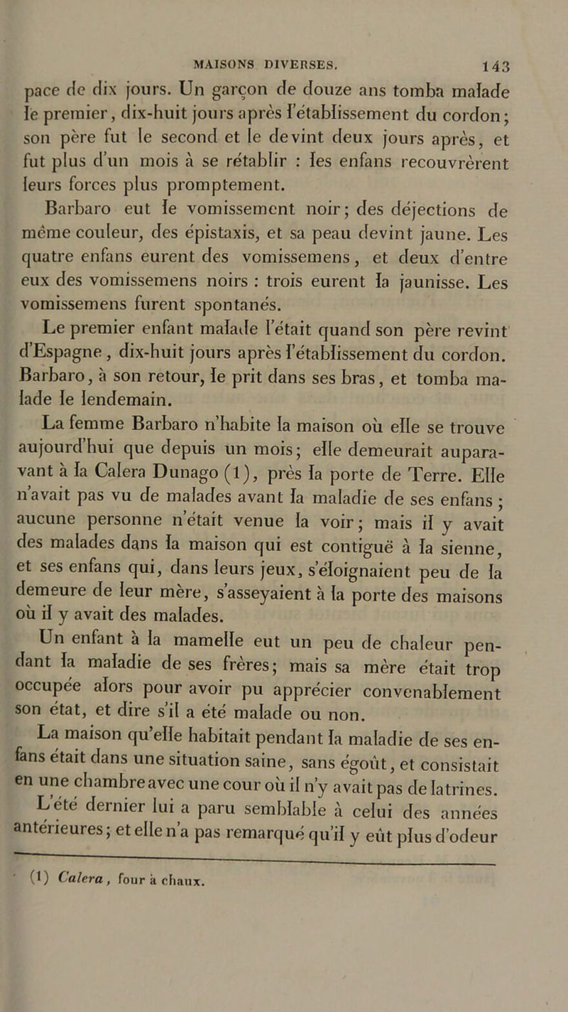 pace de dix jours. Un garçon de douze ans tomba malade le premier, dix-huit jours après l'établissement du cordon; son père fut le second et le devint deux jours après, et fut plus cl’un mois à se rétablir : les enfans recouvrèrent leurs forces plus promptement. Barbaro eut le vomissement noir; des déjections de même couleur, des épistaxis, et sa peau devint jaune. Les quatre enfans eurent des vomissemens, et deux d’entre eux des vomissemens noirs : trois eurent la jaunisse. Les vomissemens furent spontanés. Le premier enfant malade l’était quand son père revint d’Espagne , dix-huit jours après l’établissement du cordon. Barbaro, à son retour, ïe prit dans ses bras, et tomba ma- lade le lendemain. La femme Barbaro n’habite la maison où elle se trouve aujourd hui que depuis un mois; elle demeurait aupara- vant a la Calera Dunago (1), près ïa porte de Terre. Elle navait pas vu de malades avant la maladie de ses enfans ; aucune personne n’était venue la voir; mais il y avait des malades dans la maison qui est contiguë à ia sienne et ses enfans qui, dans leurs jeux, s’éloignaient peu de la demeure de leur mere, s asseyaient a la porte des maisons où il y avait des malades. Un enfant à la mamelle eut un peu de chaleur pen- dant la maladie de ses frères ; mais sa mère était trop occupée alors pour avoir pu apprécier convenablement son état, et dire s’il a été malade ou non. La maison qu’elle habitait pendant la maladie de ses en- fans était dans une situation saine, sans égout, et consistait en une chambre avec une cour où il n’y avait pas de latrines. Lété dernier lui a paru semblable à celui des années antérieures ; et elle n’a pas remarqué qu’il y eût plus d’odeur (1) Calera, four à chaux.
