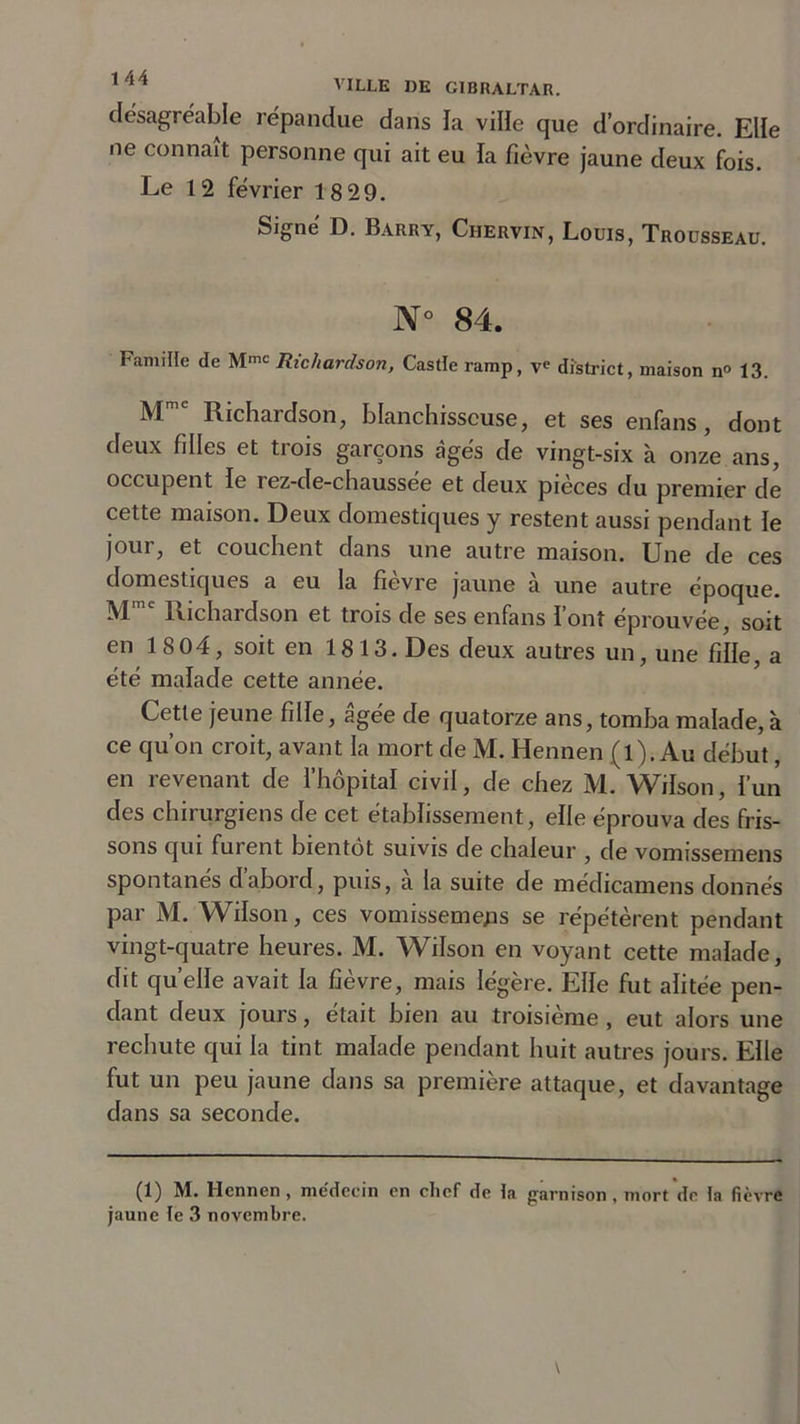 VILLE IIE GIBRALTAR. désagréable répandue dans la ville que d’ordinaire. Elle ne connaît personne qui ait eu la fièvre jaune deux fois. Le 1 2 février 18 29. Signé D. Barry, Chervin, Louis, Trousseau. N° 84. Famille de Mmt Richardson, Castîe ramp, ve district, maison n° 13. M Richardson, blanchisseuse, et ses enfans, dont deux filles et tiois garçons âgés de vingt-six à onze ans, occupent le rez-de-chaussee et deux pièces du premier de cette maison. Deux domestiques y restent aussi pendant le joui, et couchent dans une autre maison. Une de ces domestiques a eu la fievre jaune à une autre époque. Mmc Richardson et trois de ses enfans font éprouvée, soit en 18 04, soit en 1813. Des deux autres un, une fille, a été malade cette année. Cette jeune fille, âgée de quatorze ans, tomba malade, à ce qu’on croit, avant la mort de M. Hennen (l). Au début, en revenant de l’hôpital civil, de chez M. Wilson, l’un des chirurgiens de cet établissement, elle éprouva des fris- sons qui furent bientôt suivis de chaleur , de vomissemens spontanés d’abord, puis, à la suite de médicamens donnés par M. Wilson, ces vomissemens se répétèrent pendant vingt-quatre heures. M. Wilson en voyant cette malade, dit quelle avait la fièvre, mais légère. Elle fut alitée pen- dant deux jours, était bien au troisième , eut alors une rechute qui la tint malade pendant huit autres jours. Elle fut un peu jaune dans sa première attaque, et davantage dans sa seconde. (1) M. Hennen , me'decin en chef de ta garnison , mort de ta fièvre jaune te 3 novembre.