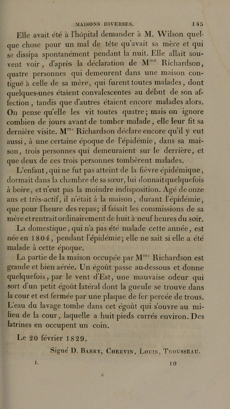 Elle avait été à l’hôpital demander à M. Wilson quel- que chose pour un mal de tête qu’avait sa mère et qui se dissipa spontanément pendant la nuit. Elle allait sou- vent voir, d’après la déclaration de Mmc Richardson, quatre personnes qui demeurent dans une maison con- tiguë k celle de sa mère, qui furent toutes malades, dont quelques-unes étaient convalescentes au début de son af- fection , tandis que d’autres étaient encore malades alors. On pense quelle les vit toutes quatre ; mais on ignore combien de jours avant de tomber malade, elle leur fit sa dernière visite. Mmc Richardson déclare encore qu’il y eut aussi, à une certaine époque de l'épidémie, dans sa mai- son, trois personnes qui demeuraient sur le derrière, et que deux de ces trois personnes tombèrent malades. L’enfant, qui ne fut pas atteint de la fièvre épidémique, dormait dans la chambre de sa sœur, lui donnait quelquefois à boire, et n’eut pas la moindre indisposition. Agé de onze ans et très-actif, il n’était à la maison, durant l’épidémie, que pour l’heure des repas; il faisait les commissions de sa mère etrentrait ordinairement de huit à neuf heures du soir. La domestique, qui n’a pas été malade cette année, est née en 1804, pendant l’épidémie; elle ne sait si elle a été malade à cette époque. La partie de la maison occupée par Mmc Richardson est grande et bien aérée. Un égoût passe au-dessous et donne quelquefois, par le vent d’Est, une mauvaise odeur qui sort d’un petit égoût latéral dont la gueule se trouve dans la cour et est fermée par une plaque de fer percée de trous. L’eau du lavage tombe dans cet égoût qui s’ouvre au mi- lieu de la cour, laquelle a huit pieds carrés environ. Des latrines en occupent un coin. Le 20 février 18 29. Signé D. Barry, Chervin, Louis, Trousseau. i. 10
