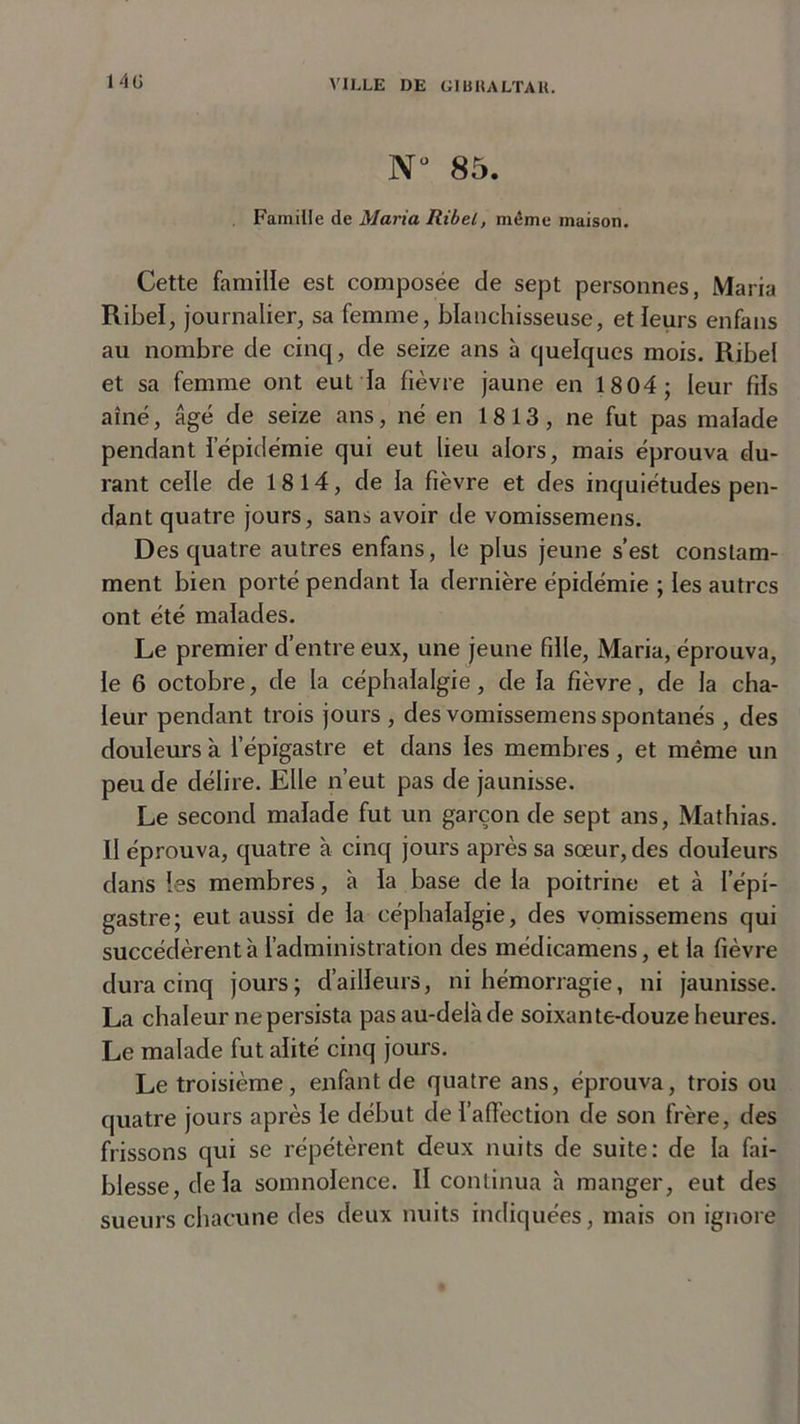 N° 85. Famille de Maria Ribel, môme maison. Cette famille est composée de sept personnes, Maria Ribel, journalier, sa femme, blanchisseuse, et leurs enfans au nombre de cinq, de seize ans à quelques mois. Ribel et sa femme ont eut la fièvre jaune en 1804; leur fils aîné, âgé de seize ans, né en 1813, ne fut pas malade pendant l’épidémie qui eut lieu alors, mais éprouva du- rant celle de 18 14, de la fièvre et des inquiétudes pen- dant quatre jours, sans avoir de vomissemens. Des quatre autres enfans, le plus jeune s’est constam- ment bien porté pendant la dernière épidémie ; les autres ont été malades. Le premier d’entre eux, une jeune fille, Maria, éprouva, le 6 octobre, de la céphalalgie, de la fièvre, de la cha- leur pendant trois jours , des vomissemens spontanés , des douleurs à l’épigastre et dans les membres, et même un peu de délire. Elle n’eut pas de jaunisse. Le second malade fut un garçon de sept ans, Mathias. Il éprouva, quatre à cinq jours après sa sœur, des douleurs dans les membres, à la base de la poitrine et à l’épi- gastre; eut aussi de la céphalalgie, des vomissemens qui succédèrent à l’administration des médicamens, et la fièvre dura cinq jours; d’ailleurs, ni hémorragie, ni jaunisse. La chaleur ne persista pas au-delà de soixante-douze heures. Le malade fut alité cinq jours. Le troisième, enfant de quatre ans, éprouva, trois ou quatre jours après le début de l’affection de son frère, des frissons cjui se répétèrent deux nuits de suite: de la fai- blesse, delà somnolence. Il continua à manger, eut des sueurs chacune des deux nuits indiquées, mais on ignore