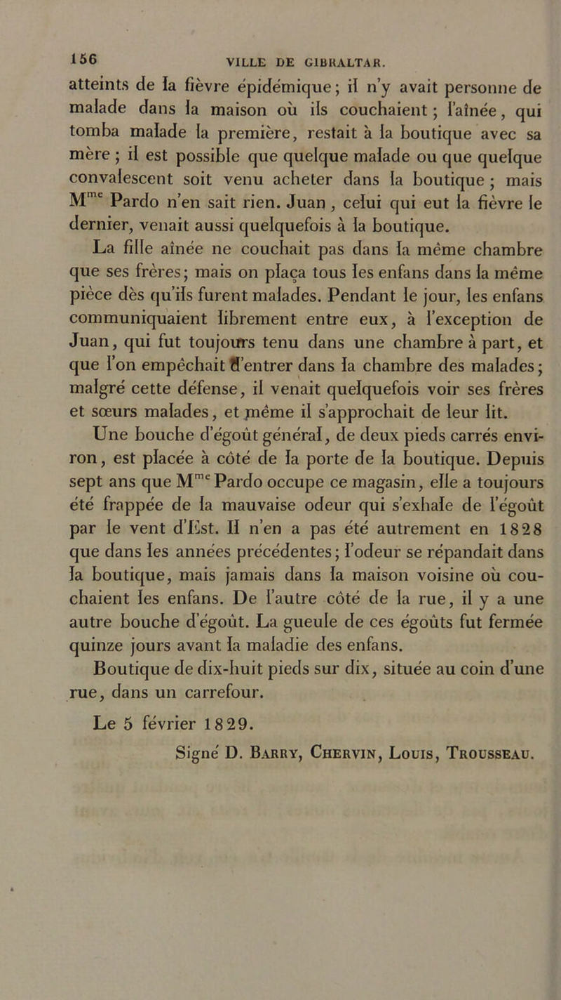 atteints de ïa fièvre épidémique ; il n’y avait personne de malade dans la maison où ils couchaient ; l’aînée, qui tomba malade la première, restait à la boutique avec sa mère ; il est possible que quelque malade ou que quelque convalescent soit venu acheter dans la boutique ; mais Mme Pardo n’en sait rien. Juan , celui qui eut la fièvre le dernier, venait aussi quelquefois à la boutique. La fille aînée ne couchait pas dans la même chambre que ses frères; mais on plaça tous les enfans dans la même pièce dès qu’ils furent malades. Pendant le jour, les enfans communiquaient librement entre eux, à l’exception de Juan, qui fut toujours tenu dans une chambre à part, et que l’on empêchait d’entrer dans la chambre des malades; malgré cette défense, il venait quelquefois voir ses frères et sœurs malades, et jnême il s’approchait de leur lit. Une bouche d’égout général, de deux pieds carrés envi- ron, est placée à côté de la porte de la boutique. Depuis sept ans que MmePardo occupe ce magasin, elle a toujours été frappée de la mauvaise odeur qui s’exhale de l’égoût par le vent d’Est. II n’en a pas été autrement en 1828 que dans les années précédentes ; l’odeur se répandait dans la boutique, mais jamais dans la maison voisine où cou- chaient les enfans. De l’autre côté de la rue, il y a une autre bouche d égoût. La gueule de ces égoûts fut fermée quinze jours avant la maladie des enfans. Boutique de dix-huit pieds sur dix, située au coin d’une rue, dans un carrefour. Le 5 février 18 29.