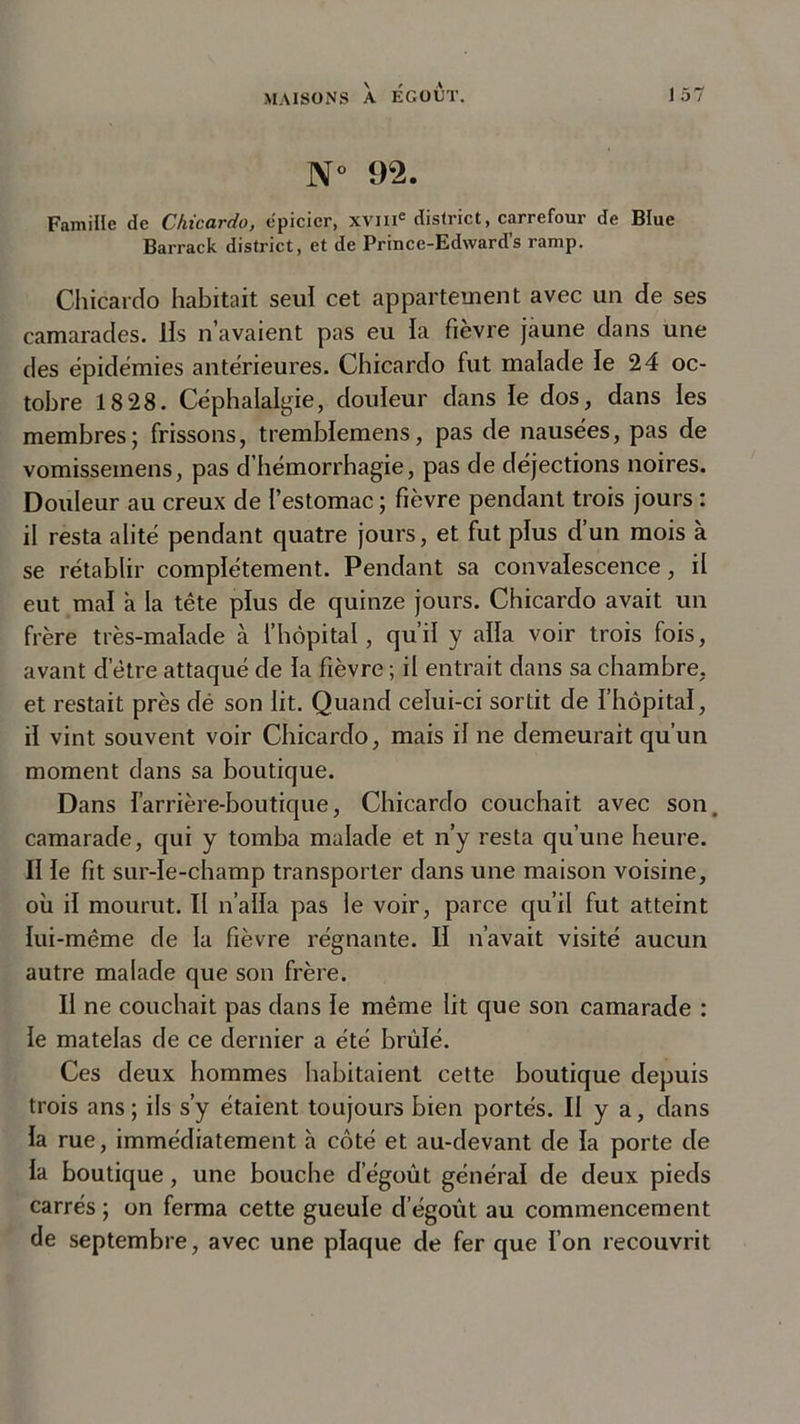 N° 92. Famille de Chicardo, épicier, xvme district, carrefour de Btue Barrack district, et de Prince-Edwards ramp. Chicardo habitait seul cet appartement avec un de ses camarades, lis n’avaient pas eu la fièvre jaune dans une des épidémies antérieures. Chicardo fut malade le 24 oc- tobre 18 28. Céphalalgie, douleur dans le dos, dans les membres; frissons, tremblemens, pas de nausées, pas de vomisseinens, pas d’hémorrhagie, pas de déjections noires. Douleur au creux de l’estomac ; fièvre pendant trois jours : il resta alité pendant quatre jours, et fut plus d’un mois à se rétablir complètement. Pendant sa convalescence, il eut mal a la tête plus de quinze jours. Chicardo avait un frère très-malade h. l’hôpital, qu’il y alla voir trois fois, avant detre attaqué de la fièvre ; il entrait dans sa chambre, et restait près dé son lit. Quand celui-ci sortit de l’hôpital, il vint souvent voir Chicardo, mais il ne demeurait qu’un moment dans sa boutique. Dans farrière-boutique, Chicardo couchait avec son. camarade, qui y tomba malade et n’y resta qu’une heure. II le fit sur-le-champ transporter dans une maison voisine, où il mourut. Il n’alla pas le voir, parce qu’il fut atteint lui-même de la fièvre régnante. II n’avait visité aucun autre malade que son frère. Il ne couchait pas dans le même lit que son camarade : le matelas de ce dernier a été brûlé. Ces deux hommes habitaient cette boutique depuis trois ans; ils s’y étaient toujours bien portés. II y a, dans la rue, immédiatement h côté et au-devant de la porte de la boutique, une bouche dégoût général de deux pieds carrés ; on ferma cette gueule d égoût au commencement de septembre, avec une plaque de fer que l’on recouvrit