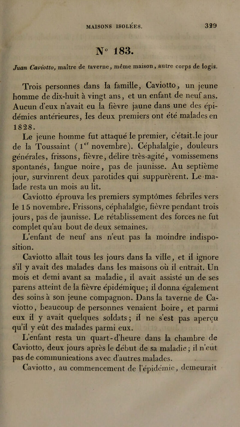 N° 183. Juan Caviotto, maître de taverne, même maison, autre corps de logis. Trois personnes dans la famille, Caviotto, un jeune homme de dix-huit à vingt ans, et un enfant de neuf ans. Aucun d’eux n’avait eu la fièvre jaune dans une des épi- démies antérieures, les deux premiers ont été malades en 1828. Le jeune homme fut attaqué le premier, c’était.le jour de la Toussaint ( 1er novembre). Céphalalgie, douleurs générales, frissons, fièvre, délire très-agité, vomissemens spontanés, langue noire, pas de jaunisse. Au septième jour, survinrent deux parotides qui suppurèrent. Le ma- lade resta un mois au lit. Caviotto éprouva les premiers symptômes fébriles vers le 15 novembre. Frissons, céphalalgie, fièvre pendant trois jours, pas de jaunisse. Le rétablissement des forces ne fut complet qu’au bout de deux semaines. L’enfant de neuf ans n’eut pas la moindre indispo- sition. Caviotto allait tous les jours dans la ville, et il ignore s’il y avait des malades dans les maisons où il entrait. Un mois et demi avant sa maladie, il avait assisté un de ses parens atteint de la fièvre épidémique; il donna également des soins à son jeune compagnon. Dans la taverne de Ca- viotto, beaucoup de personnes venaient boire, et parmi eux il y avait quelques soldats ; il ne s’est pas aperçu qu’il y eût des malades parmi eux. L’enfant resta un quart - d’heure dans la chambre de Caviotto, deux jours après le début de sa maladie ; il n’eut pas de communications avec d’autres malades. Caviotto, au commencement de l’épidémie, demeurait