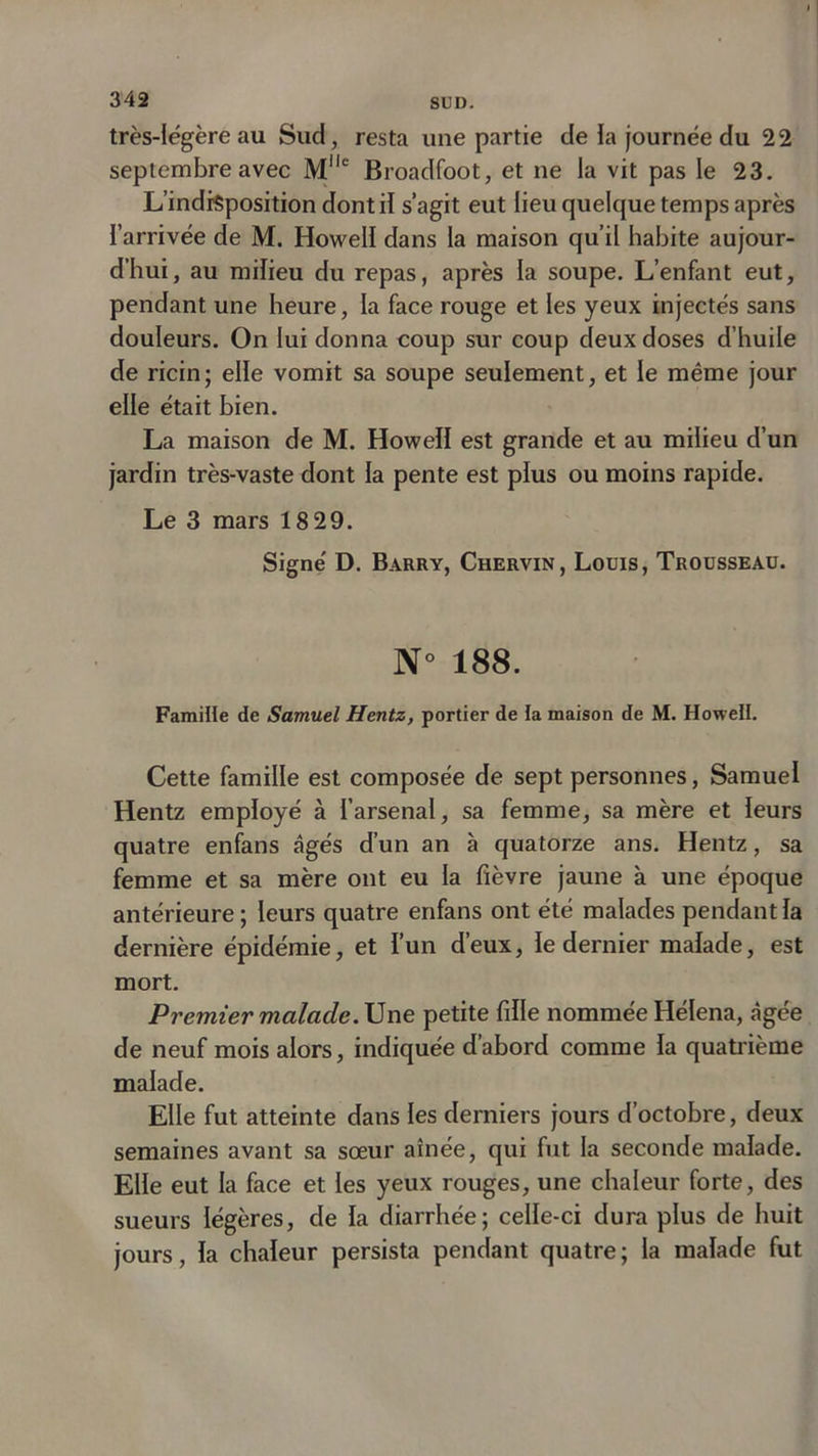 très-légère au Sud, resta une partie de la journée du 22 septembre avec Mlle Broadfoot, et ne la vit pas le 23. L'indisposition dont il s’agit eut lieu quelque temps après l’arrivée de M. Howell dans la maison qu’il habite aujour- d’hui, au milieu du repas, après la soupe. L’enfant eut, pendant une heure, la face rouge et les yeux injectés sans douleurs. On lui donna coup sur coup deux doses d’huile de ricin; elle vomit sa soupe seulement, et le même jour elle était bien. La maison de M. Howell est grande et au milieu d’un jardin très-vaste dont la pente est plus ou moins rapide. Le 3 mars 18 29. Signé D. Barry, Chervin, Louis, Trousseau. N° 188. FamiHe de Samuel Hentz, portier de la maison de M. Howell. Cette famille est composée de sept personnes, Samuel Hentz employé à l’arsenal, sa femme, sa mère et leurs quatre enfans âgés d’un an à quatorze ans. Hentz, sa femme et sa mère ont eu la fièvre jaune à une époque antérieure; leurs quatre enfans ont été malades pendant la dernière épidémie, et l’un d’eux, le dernier malade, est mort. Premier malade. Une petite fille nommée Hélena, âgée de neuf mois alors, indiquée d’abord comme la quatrième malade. Elle fut atteinte dans les derniers jours d’octobre, deux semaines avant sa sœur aînée, qui fut la seconde malade. Elle eut la face et les yeux rouges, une chaleur forte, des sueurs légères, de la diarrhée; celle-ci dura plus de huit jours, la chaleur persista pendant quatre ; la malade fut