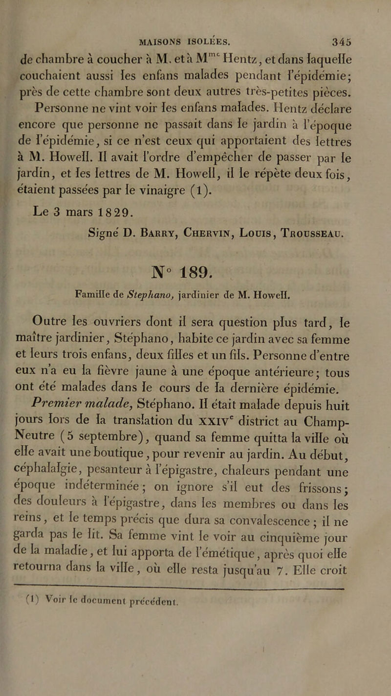 de chambre à coucher à M. et h Hentz, et dans laquelle couchaient aussi les enfans malades pendant ïepidémie; près de cette chambre sont deux autres très-petites pièces. Personne ne vint voir les enfans malades. Hentz déclare encore que personne ne passait dans le jardin à l’époque de l’épidémie, si ce n’est ceux qui apportaient des lettres à M. Howell. Il avait l’ordre d’empêcher de passer par le jardin, et les lettres de M. Howell, il le répète deux fois, étaient passées par le vinaigre (l). Le 3 mars 18 29. Signé D. Barry, Chervin, Louis, Trousseau. N° 189. Famille de Stepha.no, jardinier de M. Howell. Outre les ouvriers dont il sera question plus tard, le maître jardinier, Stéphano, habite ce jardin avec sa femme et leurs trois enfans, deux filles et un fils. Personne d’entre eux n’a eu la fièvre jaune à une époque antérieure; tous ont été malades dans le cours de la dernière épidémie. Premier malade, Stéphano. II était malade depuis huit jours lors de la translation du XXIVe district au Champ- Neutre (5 septembre), quand sa femme quitta la ville où elle avait une boutique, pour revenir au jardin. Au début, céphalalgie, pesanteur à l’épigastre, chaleurs pendant une époque indéterminée ; on ignore s’il eut des frissons ; des douleurs à l’épigastre, dans les membres ou dans les reins, et le temps précis que dura sa convalescence ; il ne gaida pas le ht. Sa femme vint le voir au cinquième jour de la maladie, et lui apporta de 1 emétique, après quoi elle retourna dans la ville, où elle resta jusqu’au 7. Elle croit (1) Voir le document précédent. I