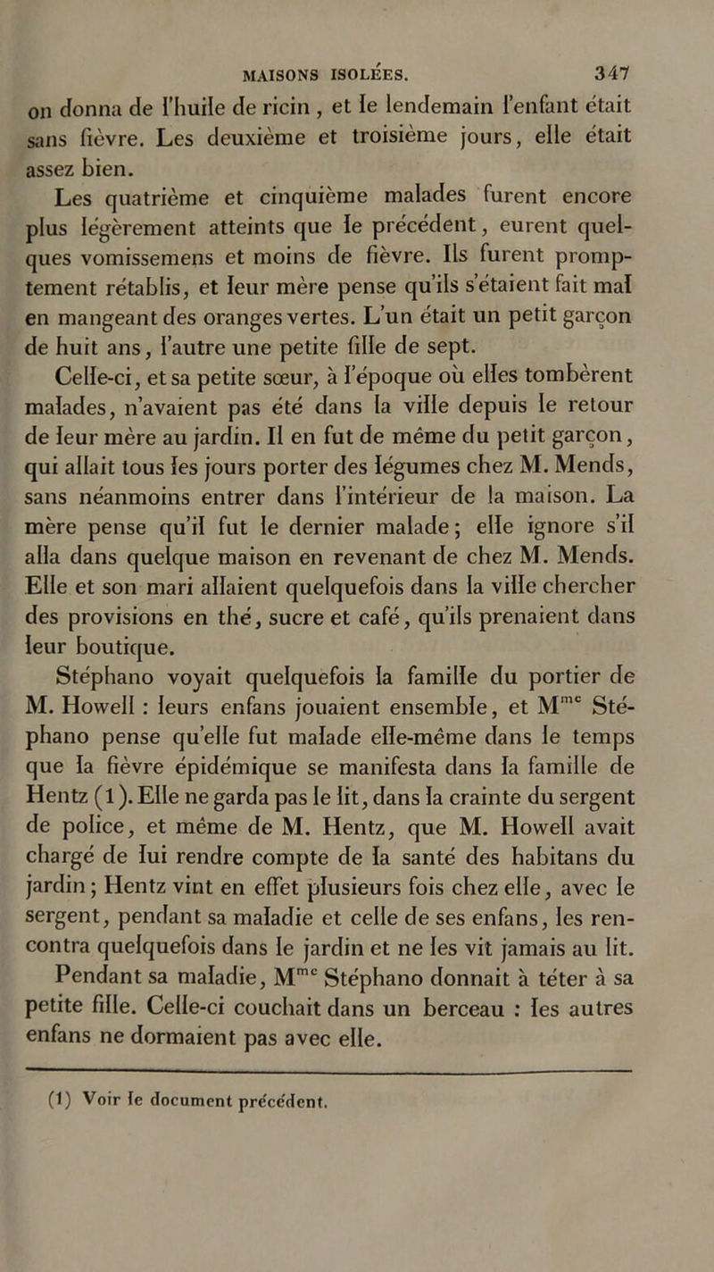 on donna de l’huile de ricin , et ïe lendemain l’enfant était sans fièvre. Les deuxième et troisième jours, elle était assez bien. Les quatrième et cinquième malades furent encore plus légèrement atteints que ïe précédent, eurent quel- ques vomissemens et moins de fièvre. Ils furent promp- tement rétablis, et leur mère pense qu’ils s’étaient fait mal en mangeant des oranges vertes. L’un était un petit garçon de huit ans, l’autre une petite fille de sept. Celïe-ci, et sa petite sœur, à ï’époque où elles tombèrent malades, n’avaient pas été dans la ville depuis le retour de ïeur mère au jardin. Il en fut de même du petit garçon, qui allait tous les jours porter des légumes chez M. Mends, sans néanmoins entrer dans l’intérieur de la maison. La mère pense qu’il fut le dernier malade ; elle ignore s’il alla dans quelque maison en revenant de chez M. Mends. Elle et son mari allaient quelquefois dans la ville chercher des provisions en thé, sucre et café, qu’ils prenaient dans leur boutique. Stéphano voyait quelquefois la famille du portier de M. Howell : leurs enfans jouaient ensemble, et Mmc Sté- phano pense quelle fut malade elle-même dans le temps que la fièvre épidémique se manifesta dans la famille de Hentz (l ). Elle ne garda pas le lit, dans ïa crainte du sergent de police, et même de M. Hentz, que M. Howeïl avait chargé de lui rendre compte de ïa santé des habitans du jardin ; Hentz vint en effet plusieurs fois chez elle, avec le sergent, pendant sa maladie et celle de ses enfans, les ren- contra quelquefois dans ïe jardin et ne les vit jamais au lit. Pendant sa maladie, Mmc Stéphano donnait à téter à sa petite fille. Celle-ci couchait dans un berceau : les autres enfans ne dormaient pas avec elle.