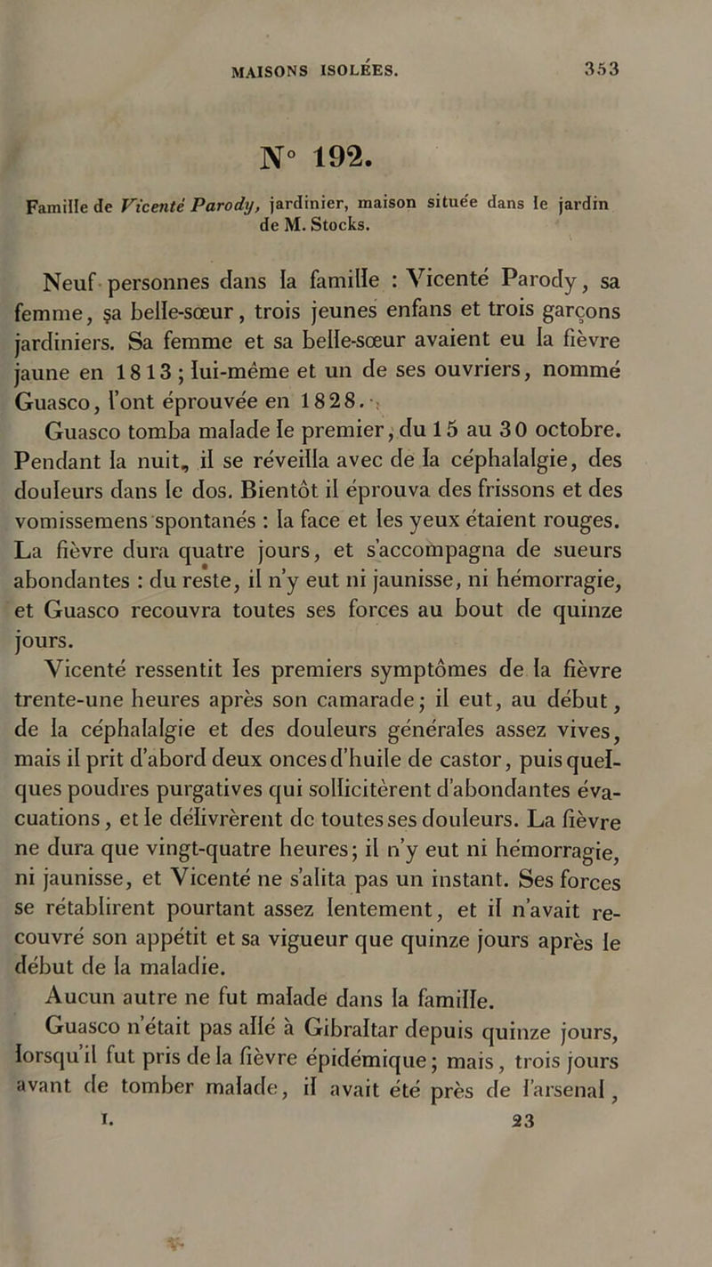 N° 192. Famille de Vicenté Parody, jardinier, maison située dans le jardin de M. Stocks. Neuf personnes dans la famille : Vicenté Parody, sa femme, §a belle-sœur, trois jeunes enfans et trois garçons jardiniers. Sa femme et sa belle-sœur avaient eu la fièvre jaune en 1813 ; lui-mème et un de ses ouvriers, nommé Guasco, l’ont éprouvée en 1828. Guasco tomba malade le premier, du 15 au 30 octobre. Pendant la nuit, il se réveilla avec de fa céphalalgie, des douleurs dans le dos. Bientôt il éprouva des frissons et des vomissemens spontanés : la face et les yeux étaient rouges. La fièvre dura quatre jours, et s’accompagna de sueurs abondantes : du reste, il n’y eut ni jaunisse, ni hémorragie, et Guasco recouvra toutes ses forces au bout de quinze jours. Vicenté ressentit les premiers symptômes de la fièvre trente-une heures après son camarade; il eut, au début, de la céphalalgie et des douleurs générales assez vives, mais il prit d’abord deux onces d’huile de castor, puis quel- ques poudres purgatives qui sollicitèrent d’abondantes éva- cuations , et le délivrèrent de toutes ses douleurs. La fièvre ne dura que vingt-quatre heures; il n’y eut ni hémorragie, ni jaunisse, et Vicenté ne s’alita pas un instant. Ses forces se rétablirent pourtant assez lentement, et il n’avait re- couvré son appétit et sa vigueur que quinze jours après le début de la maladie. Aucun autre ne fut malade dans la famille. Guasco n était pas allé a Gibraltar depuis quinze jours, lorsqu il fut pris de la fièvre épidémique ; mais, trois jours avant de tomber malade, il avait été près de l’arsenal, i. 23