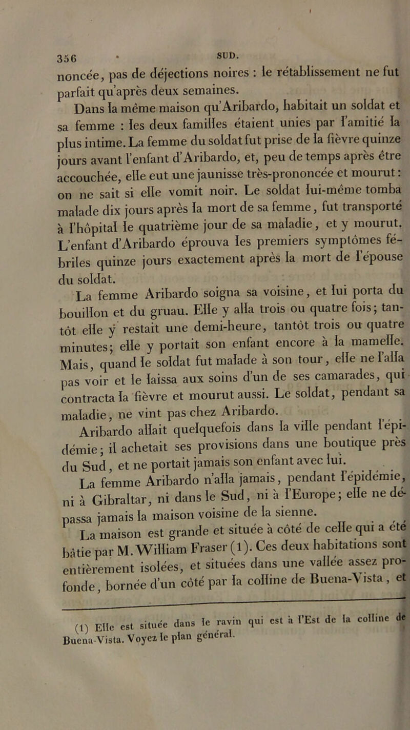 noncée, pas de déjections noires : le rétablissement ne fut parfait qu’après deux semaines. Dans la même maison qu’ Aribardo, habitait un soldat et sa femme : les deux familles étaient unies par l’amitié la plus intime. La femme du soldat fut prise de la fièvre quinze jours avant l’enfant d Aribardo, et, peu de temps après être accouchée, elle eut une jaunisse très-prononcée et mourut : on ne sait si elle vomit noir. Le soldat lui-même tomba malade dix jours après la mort de sa femme, fut transporté à l’hôpital le quatrième jour de sa maladie, et y mourut. L’enfant d’Aribardo éprouva les premiers symptômes fé- briles quinze jours exactement après la mort de l’épouse du soldat. La femme Aribardo soigna sa voisine, et lui porta du bouillon et du gruau. Elle y alla trois ou quatre fois; tan- tôt elle y restait une demi-heure, tantôt trois ou quatre minutes; elle y portait son enfant encore à la mamelle. Mais, quand le soldat fut malade à son tour, elle ne l’alla pas voir et le laissa aux soins d’un de ses camarades, qui contracta la fièvre et mourut aussi. Le soldat, pendant sa maladie, ne vint pas chez Aribardo. Aribardo allait quelquefois dans la ville pendant l’épi- démie; il achetait ses provisions dans une boutique près du Sud, et ne portait jamais son enfant avec lui. La femme Aribardo nalla jamais, pendant fépidémie, ni à Gibraltar, ni dans le Sud, ni a IEurope; elle ne dé- passa jamais la maison voisine de la sienne. . , , La maison est grande et située à côté de celle qui a ete bâtie par M. William Fraser (l). Ces deux habitations sont entièrement isolées, et situées dans une vallée assez pro- fonde, bornée d’un côté par la colline de Buena-\ista , et (1) Elle est située dans te ravin qui est a l’Est de la colline de Buena-Vista. Voyez le plan general.