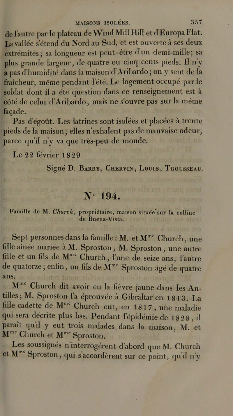 de l’autre par le plateau de Wind Mill Hill et d’EuropaFIat. La vallée s’étend du Nord au Sud, et est ouverte à ses deux extrémités; sa longueur est peut-être dun demi-mille; sa plus grande largeur, de quatre ou cinq cents pieds. II ny a pas d’humidité dans la maison d’Aribardo ; on y sent de la fraîcheur, même pendant l’été. Le logement occupé par le soldat dont il a été question dans ce renseignement est à côté de celui d’Aribardo, mais ne s’ouvre pas sur la même façade. » Pas d égoût. Les latrines sont isolées et placées à trente pieds de la maison ; elles n’exhalent pas de mauvaise odeur, parce qu’il n’y va que très-peu de monde. Le 2 2 février 18 29. Signé D. Barry, Chervin, Louis, Trousseau. N° 194. Famille de M. Church, propriétaire, maison situeVsur la colline de Buena-Vista. Sept personnes dans la famille : M. et Mmc Church, une fille aînée mariée à M. Sproston, M. Sproston , une autre fille et un fils de Mme Church, l’une de seize ans, l’autre de quatorze; enfin, un fils de Mme Sproston âgé de quatre ans. r Mmc Church dit avoir eu la fièvre jaune dans les An- tilles; M. Sproston l’a éprouvée à Gibraltar en 1813. La fille cadette de Mmc Church eut, en 1817, une maladie qui sera décrite plus bas. Pendant l’épidémie de 18 28, il parait quil y eut trois malades dans la maison, M. et Mmc Church et Mme Sproston. Les soussignés n’interrogèrent d’abord que M. Church et Mm Sproston, qui s’accordèrent sur ce point, qu’il n’y