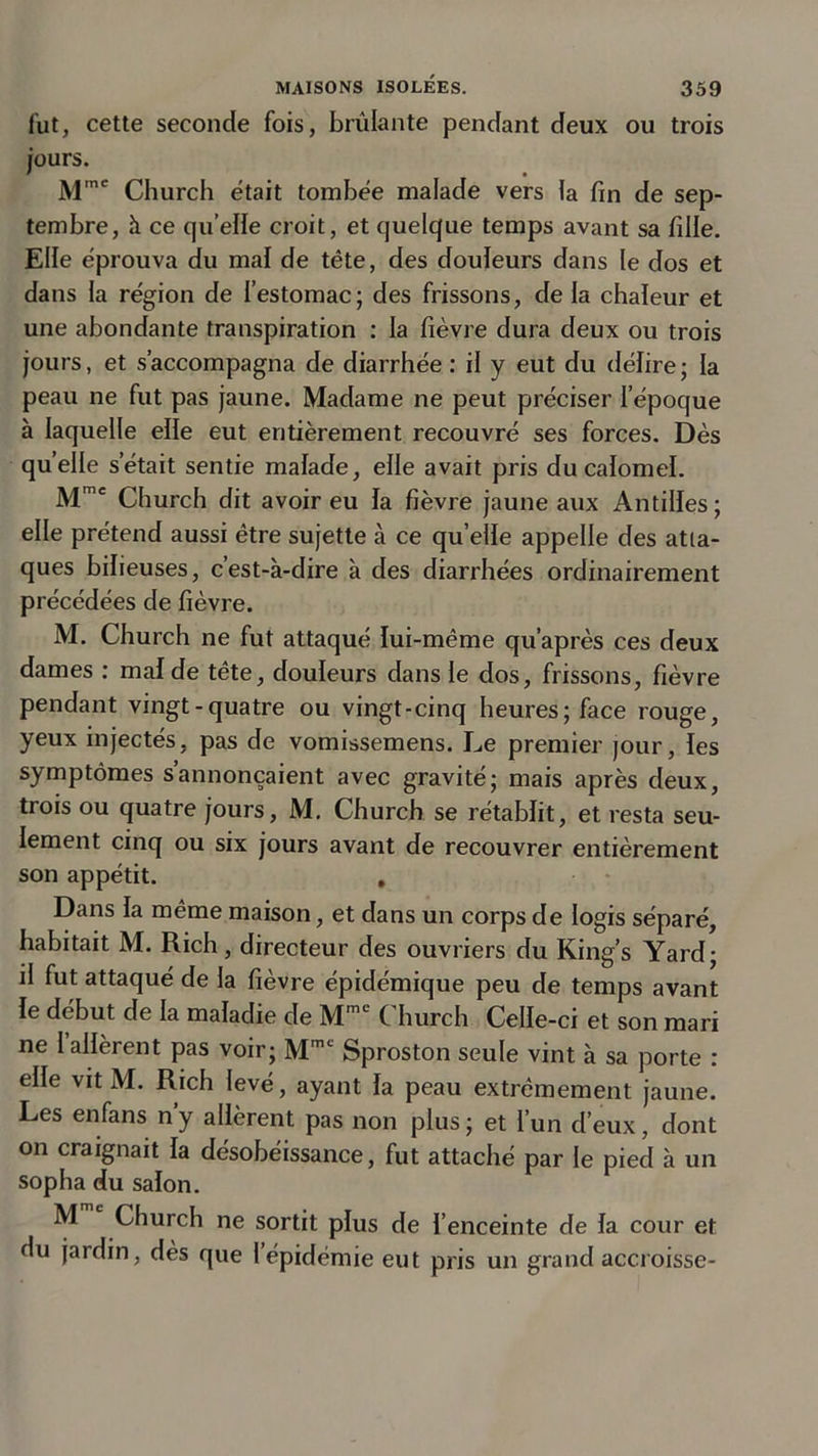 fut, cette seconde fois, brûlante pendant deux ou trois jours. Mme Church était tombée malade vers la fin de sep- tembre, à ce qu elle croit, et quelque temps avant sa fille. Elle éprouva du mal de tête, des douleurs dans le dos et dans la région de l’estomac; des frissons, de la chaleur et une abondante transpiration : la fièvre dura deux ou trois jours, et s’accompagna de diarrhée : il y eut du délire ; la peau ne fut pas jaune. Madame ne peut préciser l’époque à laquelle elle eut entièrement recouvré ses forces. Dès quelle s’était sentie malade, elle avait pris du calomel. Mmc Church dit avoir eu la fièvre jaune aux Antilles; elle prétend aussi être sujette à ce quelle appelle des atta- ques bilieuses, c’est-à-dire à des diarrhées ordinairement précédées de fièvre. M. Church ne fut attaqué lui-même qu’après ces deux dames : mal de tête, douleurs dans le dos, frissons, fièvre pendant vingt-quatre ou vingt-cinq heures; face rouge, yeux injectés, pas de vomissemens. Le premier jour, les symptômes s’annoncaient avec gravité; mais après deux, trois ou quatre jours, M. Church se rétablit, et resta seu- lement cinq ou six jours avant de recouvrer entièrement son appétit. , Dans la même maison, et dans un corps de logis séparé, habitait M. Rich, directeur des ouvriers du King’s Yard; il fut attaqué de la fièvre épidémique peu de temps avant le début de la maladie de MmL Church Celle-ci et son mari ne 1 allèrent pas voir; Mmc Sproston seule vint à sa porte : elle vit M. Rich levé, ayant la peau extrêmement jaune. Les enfans n y allèrent pas non plus ; et l’un d’eux, dont on craignait la désobéissance, fut attaché par le pied à un sopha du salon. M Church ne sortit plus de l’enceinte de la cour et du jardin, dès que l’épidémie eut pris un grand accroisse-