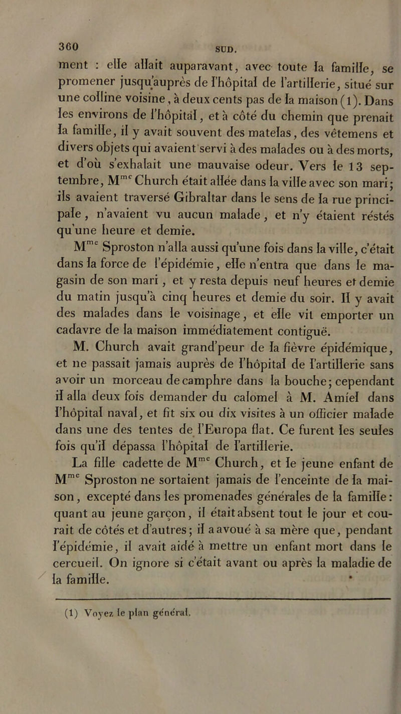 ment : elle allait auparavant, avec toute la famille, se promener jusqu’auprès de l’hôpital de l’artillerie, situe sur une colline voisine, à deux cents pas de la maison (l). Dans les environs de i’hôpitàl, et à côté du chemin que prenait la famille, il y avait souvent des matelas, des vêtemens et divers objets qui avaient servi à des malades ou à des morts, et d’où s’exhalait une mauvaise odeur. Vers le 13 sep- tembre, Mmc Church était allée dans la ville avec son mari; ils avaient traversé Gibraltar dans le sens de la rue princi- pale , n’avaient vu aucun malade, et n’y étaient réstés qu une heure et demie. Mme Sproston n’alla aussi qu’une fois dans la ville, c’était dans la force de l’épidémie, elle n’entra que dans le ma- gasin de son mari, et y resta depuis neuf heures et demie du matin jusqu’à cinq heures et demie du soir. II y avait des malades dans le voisinage, et elle vil emporter un cadavre de la maison immédiatement contiguë. M. Church avait grand’peur de la fièvre épidémique, et ne passait jamais auprès de l’hôpital de l’artillerie sans avoir un morceau de camphre dans la bouche; cependant il alla deux fois demander du calomel à M. Amiel dans l’hôpital naval, et fit six ou dix visites à un officier malade dans une des tentes de l’Europa fiat. Ce furent les seules fois qu’il dépassa l’hôpital de l’artillerie. La fille cadette de Mme Church, et le jeune enfant de Mme Sproston ne sortaient, jamais de l’enceinte de la mai- son , excepté dans les promenades générales de la famille : quant au jeune garçon, il était absent tout le jour et cou- rait de côtés et d’autres; il a avoué à sa mère que, pendant l’épidémie, il avait aidé à mettre un enfant mort dans le cercueil. On ignore si c’était avant ou après la maladie de la famille.